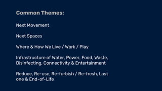 Common Themes:
Next Movement
Next Spaces
Where & How We Live / Work / Play
Infrastructure of Water, Power, Food, Waste,
Disinfecting, Connectivity & Entertainment
Reduce, Re-use, Re-furbish / Re-fresh, Last
one & End-of-Life
 