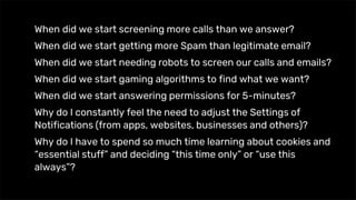 When did we start screening more calls than we answer?
When did we start getting more Spam than legitimate email?
When did we start needing robots to screen our calls and emails?
When did we start gaming algorithms to find what we want?
When did we start answering permissions for 5-minutes?
Why do I constantly feel the need to adjust the Settings of
Notifications (from apps, websites, businesses and others)?
Why do I have to spend so much time learning about cookies and
“essential stuff” and deciding “this time only” or “use this
always”?
 