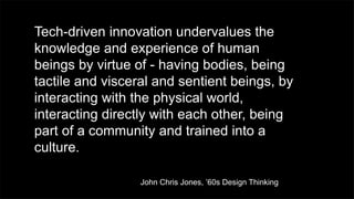 Tech-driven innovation undervalues the
knowledge and experience of human
beings by virtue of - having bodies, being
tactile and visceral and sentient beings, by
interacting with the physical world,
interacting directly with each other, being
part of a community and trained into a
culture.
John Chris Jones, ’60s Design Thinking
 