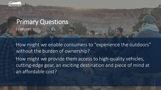 How might we enable consumers to “experience the outdoors”
without the burden of ownership?
How might we provide them access to high-quality vehicles,
cutting-edge gear, an exciting destination and piece of mind at
an affordable cost?
Primary Questions
FEBRUARY, 2021
 