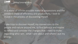 In a world of infinite possible material possessions and the
constant chase of efficiency and productivity, I look to
invest in the process of discovering myself.
I take trips to discover myself, my connections to the
people and nature around me, to find balance and maybe
to reflect and consider the changes that I need to make
regarding who I am , what I care about and where I put my
energy.
ShiftingConsumerValues
 