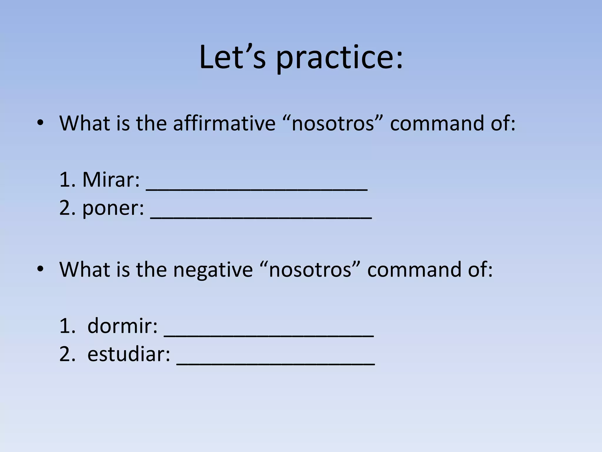 Let’s practice:
• What is the affirmative “nosotros” command of:

  1. Mirar: ___________________
  2. poner: ___________________

• What is the negative “nosotros” command of:

  1. dormir: __________________
  2. estudiar: _________________
 
