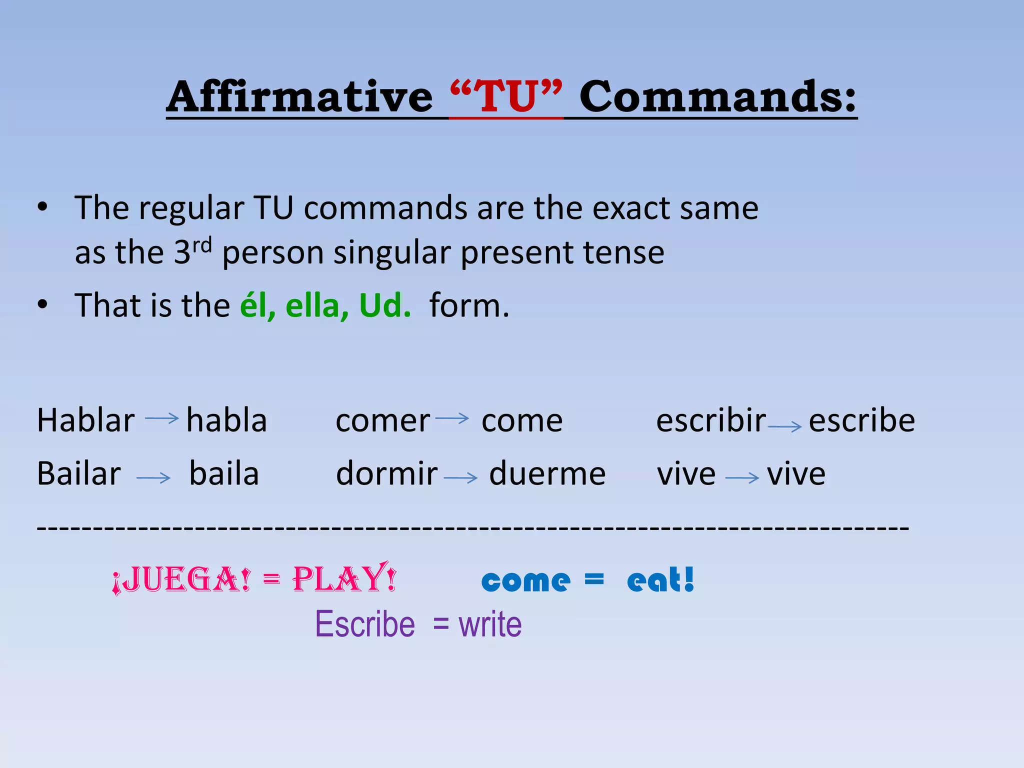 Affirmative “TU” Commands:

• The regular TU commands are the exact same
  as the 3rd person singular present tense
• That is the él, ella, Ud. form.


Hablar habla              comer come                   escribir escribe
Bailar       baila        dormir duerme vive vive
-----------------------------------------------------------------------------
       ¡juega! = play!                 come = eat!
                         Escribe = write
 