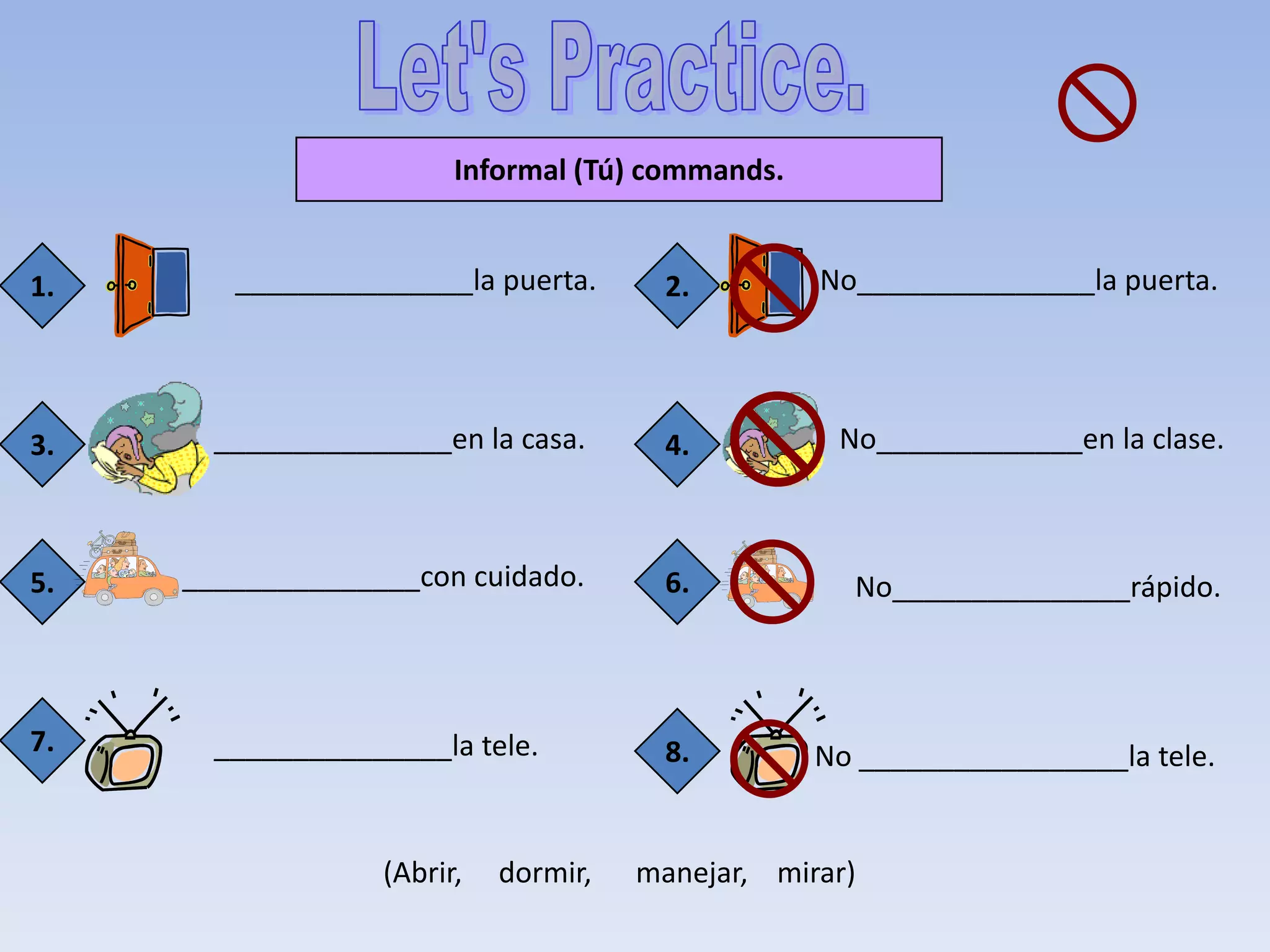 Informal (Tú) commands.


1.      _______________la puerta.       2.        No_______________la puerta.




3.     _______________en la casa.       4.         No_____________en la clase.



5.   _______________con cuidado.        6.          No_______________rápido.



7.     _______________la tele.          8.        No _________________la tele.


                  (Abrir,   dormir,   manejar, mirar)
 