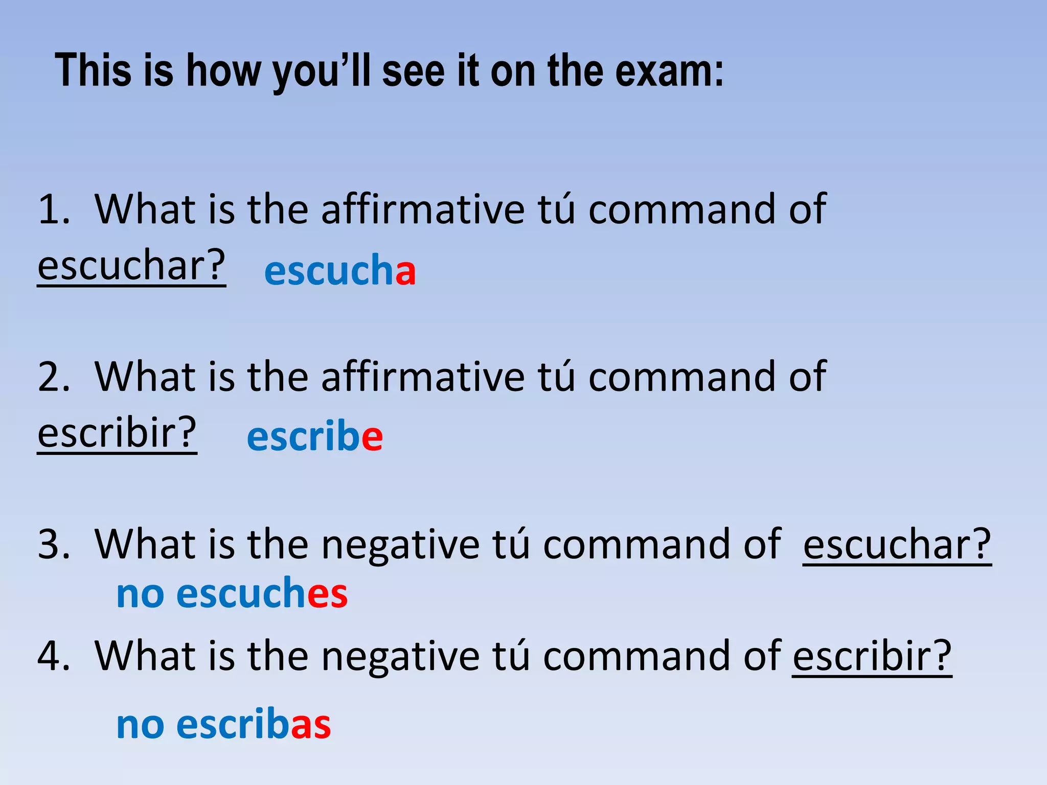 This is how you’ll see it on the exam:

1. What is the affirmative tú command of
escuchar? escucha

2. What is the affirmative tú command of
escribir? escribe

3. What is the negative tú command of escuchar?
    no escuches
4. What is the negative tú command of escribir?
    no escribas
 