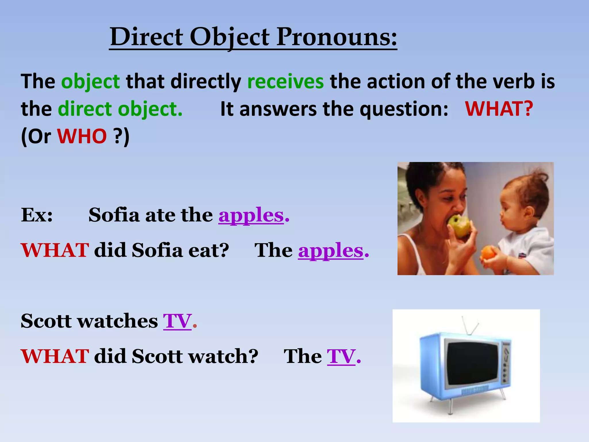 Direct Object Pronouns:
The object that directly receives the action of the verb is
the direct object.   It answers the question: WHAT?
(Or WHO ?)


Ex:    Sofia ate the apples.
WHAT did Sofia eat?      The apples.


Scott watches TV.
WHAT did Scott watch?        The TV.
 