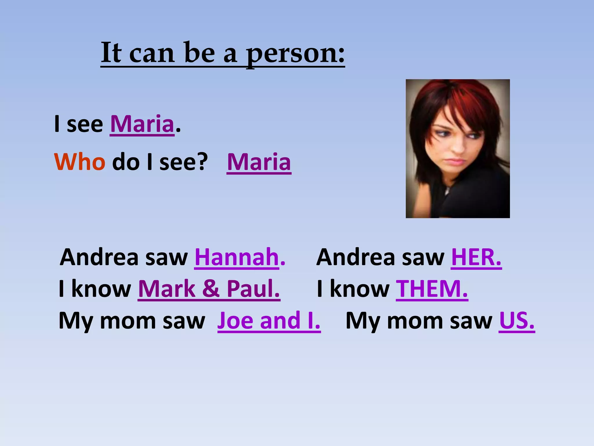 It can be a person:

I see Maria.
Who do I see? Maria


Andrea saw Hannah. Andrea saw HER.
I know Mark & Paul. I know THEM.
My mom saw Joe and I. My mom saw US.
 