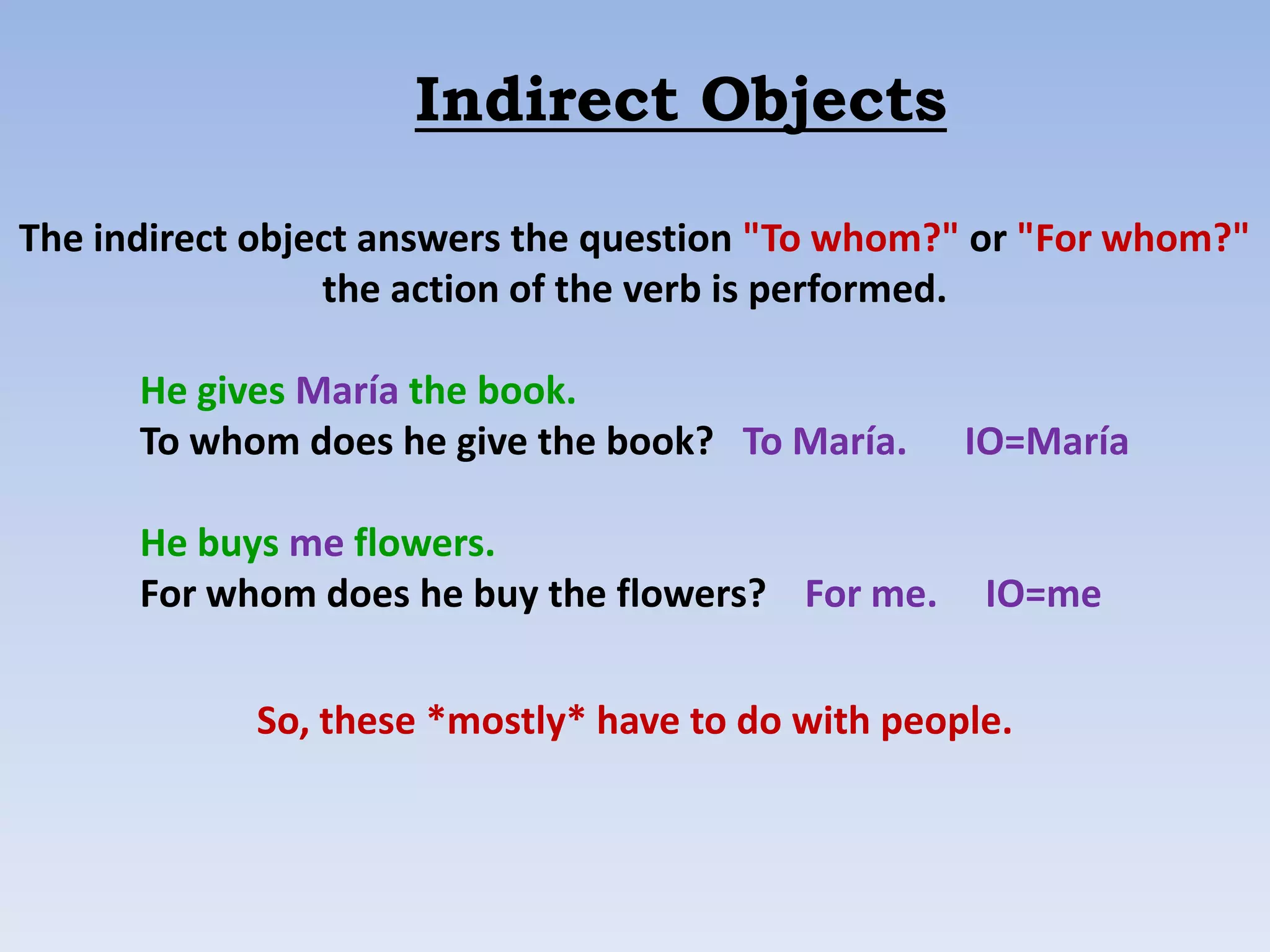 Indirect Objects

The indirect object answers the question "To whom?" or "For whom?"
                 the action of the verb is performed.

      He gives María the book.
      To whom does he give the book? To María.     IO=María

      He buys me flowers.
      For whom does he buy the flowers? For me.     IO=me


            So, these *mostly* have to do with people.
 