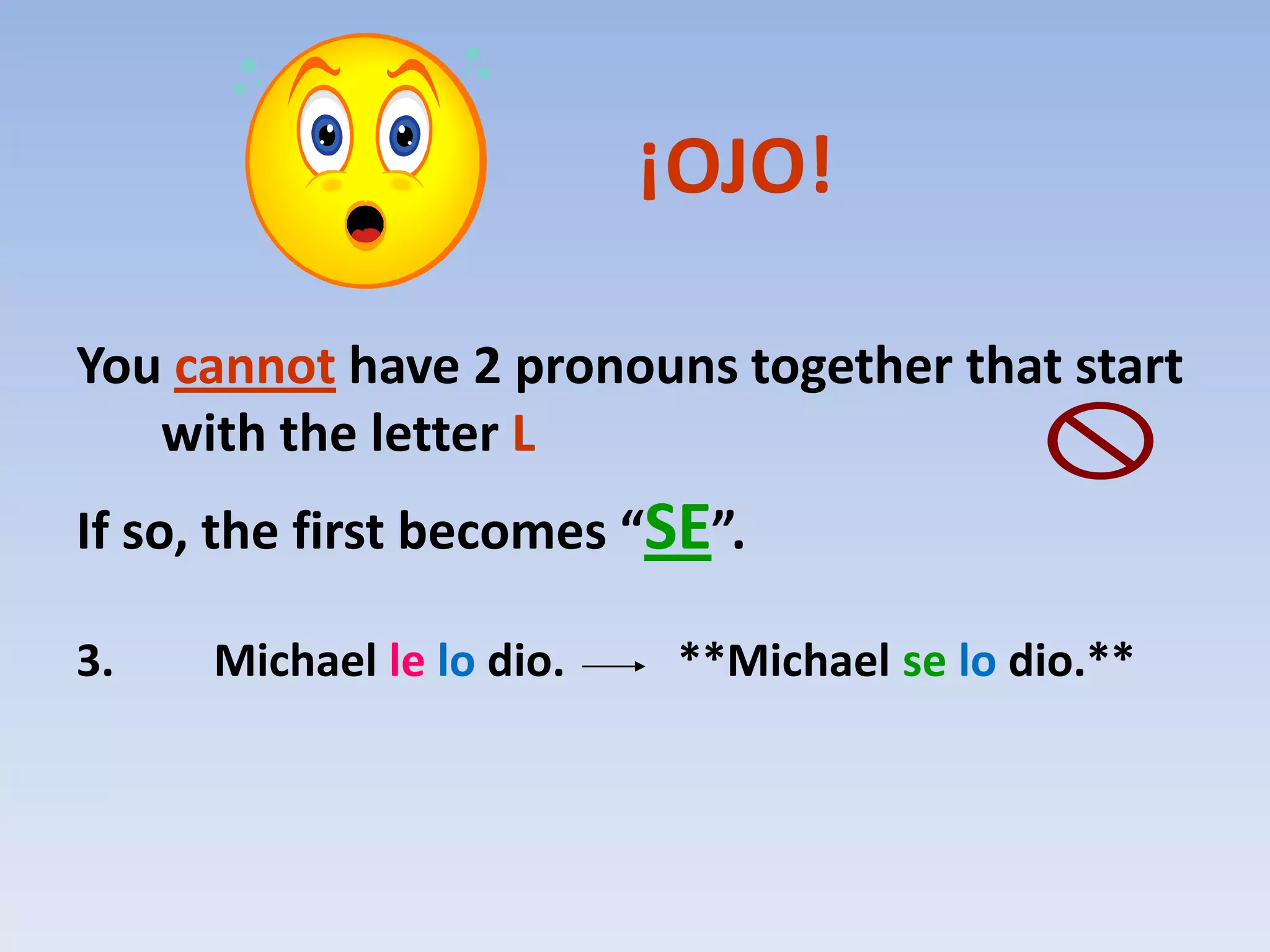 ¡OJO!

You cannot have 2 pronouns together that start
   with the letter L
If so, the first becomes “SE”.

3.    Michael le lo dio.    **Michael se lo dio.**
 
