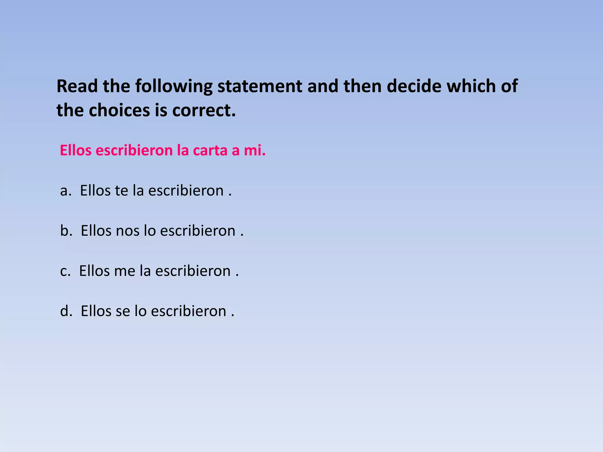 Read the following statement and then decide which of
the choices is correct.
Ellos escribieron la carta a mi.

a. Ellos te la escribieron .

b. Ellos nos lo escribieron .

c. Ellos me la escribieron .

d. Ellos se lo escribieron .
 