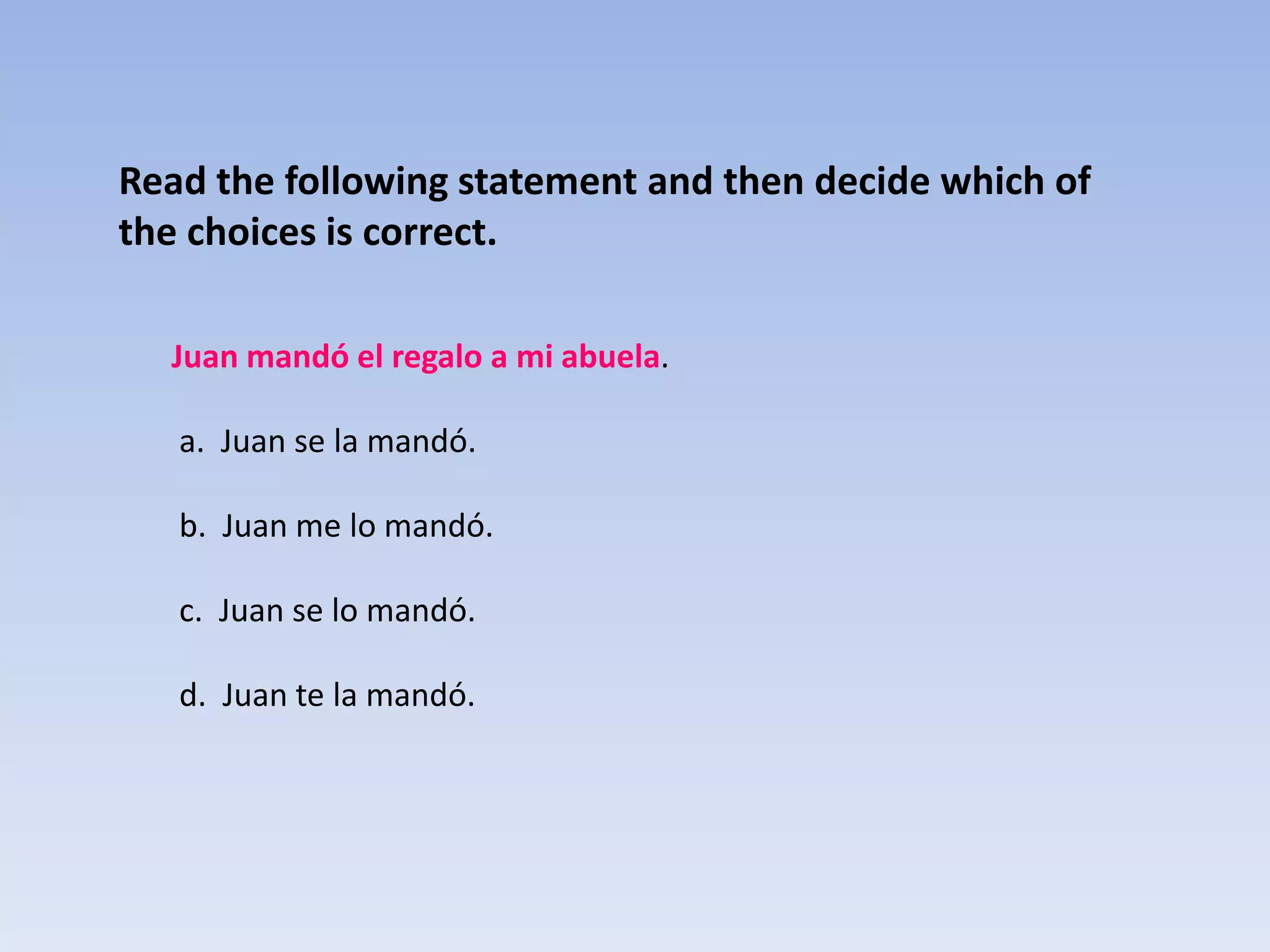 Read the following statement and then decide which of
the choices is correct.

  Juan mandó el regalo a mi abuela.

   a. Juan se la mandó.

   b. Juan me lo mandó.

   c. Juan se lo mandó.

   d. Juan te la mandó.
 