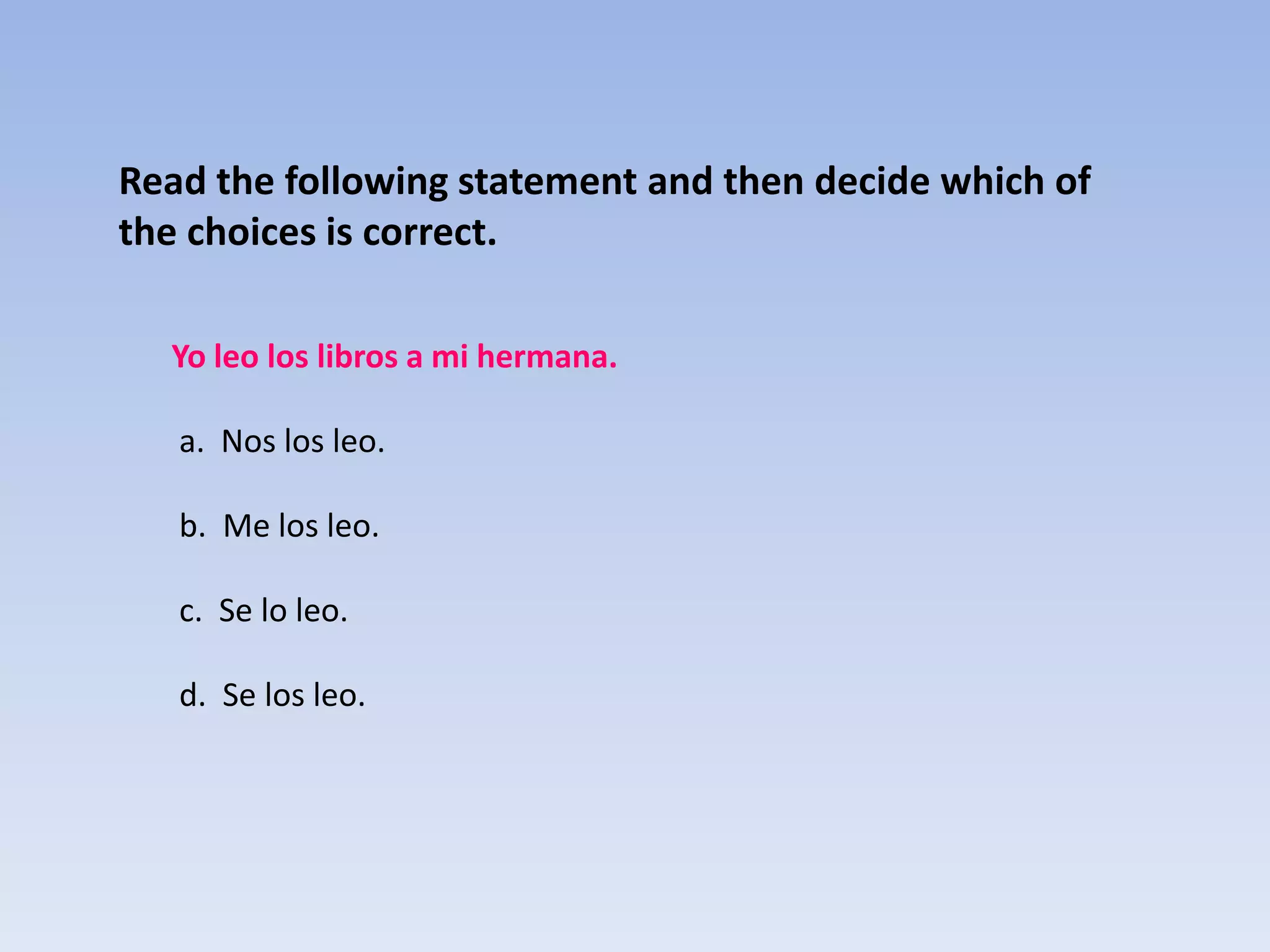 Read the following statement and then decide which of
the choices is correct.

  Yo leo los libros a mi hermana.

   a. Nos los leo.

   b. Me los leo.

   c. Se lo leo.

   d. Se los leo.
 