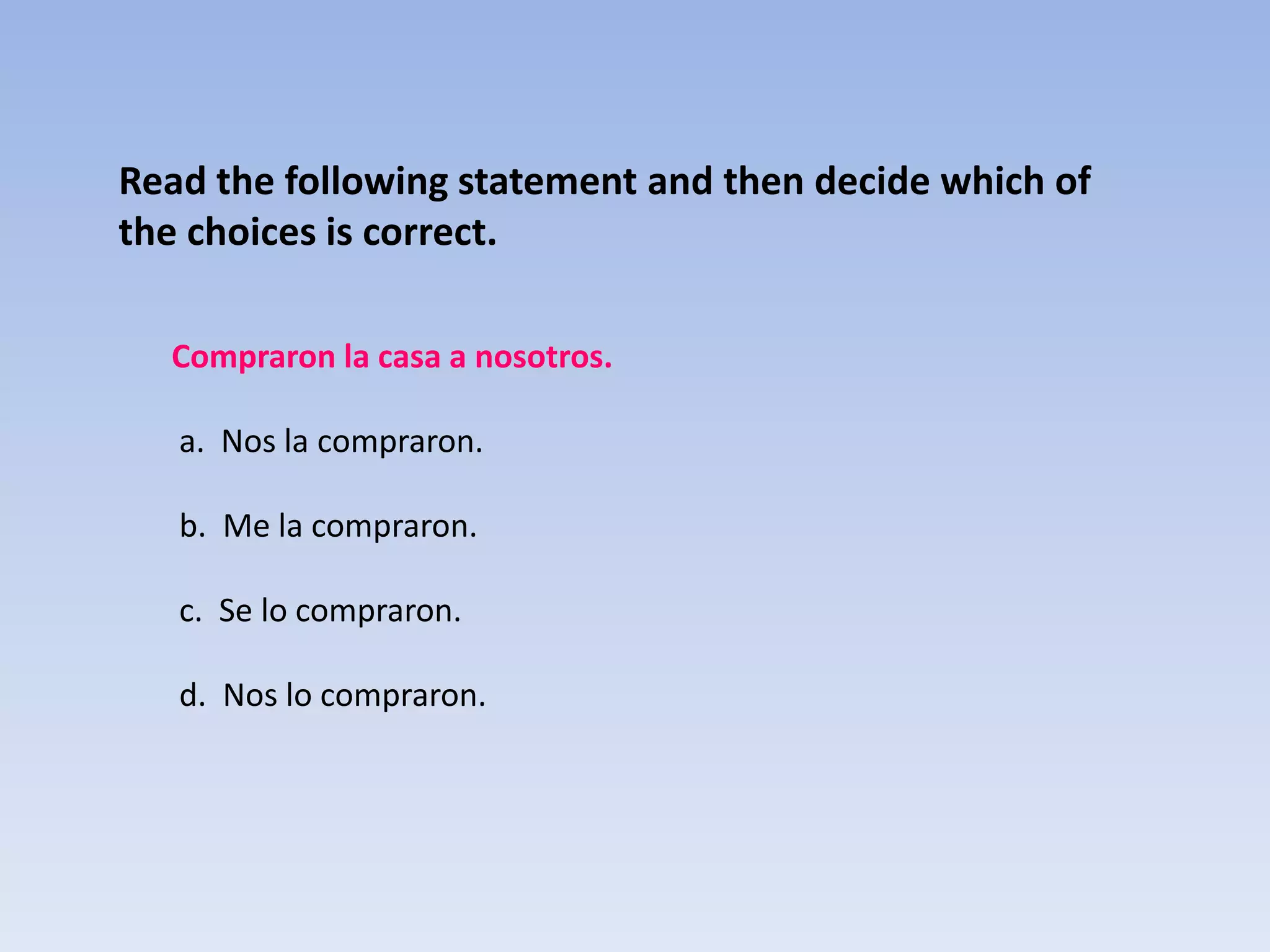 Read the following statement and then decide which of
the choices is correct.

  Compraron la casa a nosotros.

   a. Nos la compraron.

   b. Me la compraron.

   c. Se lo compraron.

   d. Nos lo compraron.
 