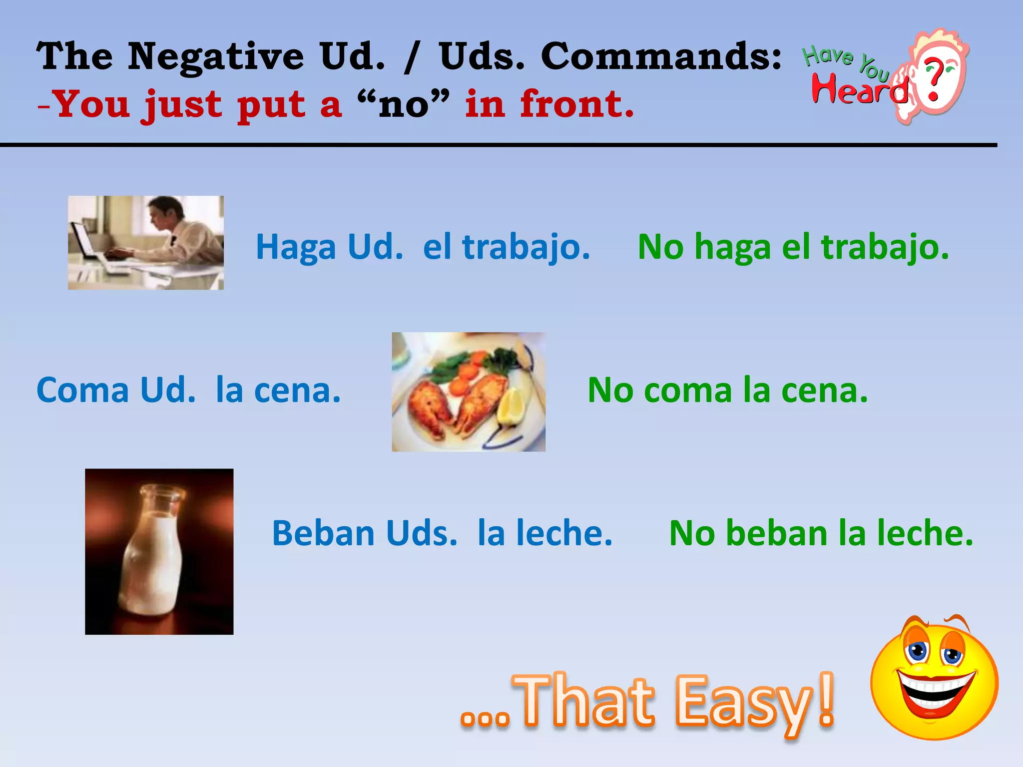 The Negative Ud. / Uds. Commands:
-You just put a “no” in front.


            Haga Ud. el trabajo.    No haga el trabajo.


Coma Ud. la cena.              No coma la cena.


             Beban Uds. la leche.    No beban la leche.
 