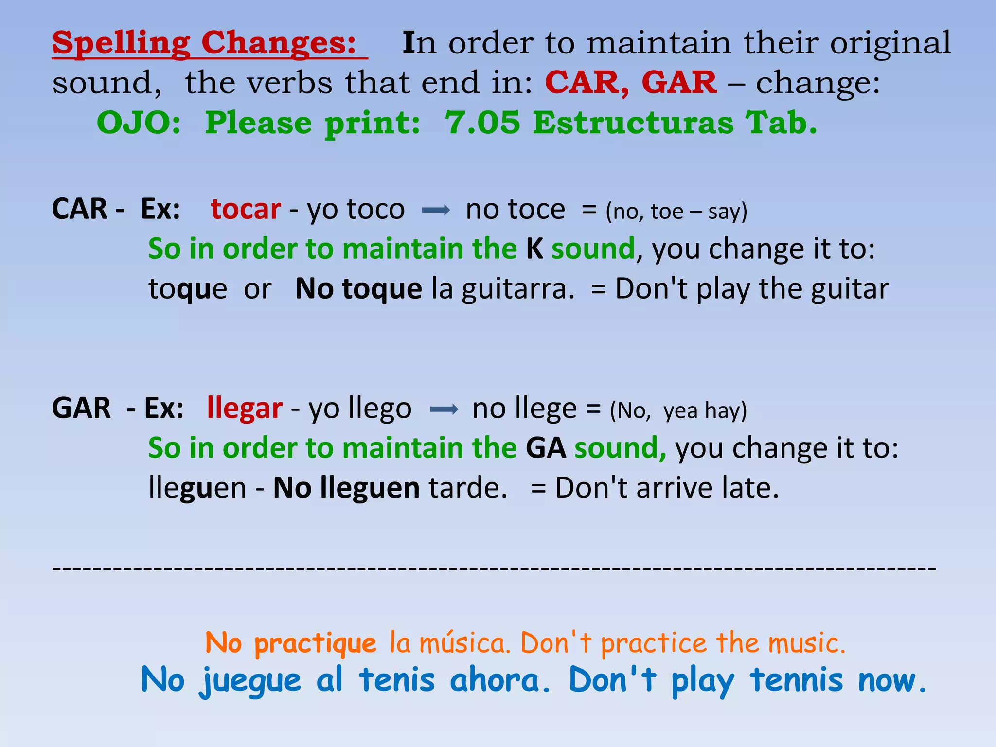 Spelling Changes: In order to maintain their original
sound, the verbs that end in: CAR, GAR – change:
  OJO: Please print: 7.05 Estructuras Tab.

CAR - Ex: tocar - yo toco    no toce = (no, toe – say)
      So in order to maintain the K sound, you change it to:
      toque or No toque la guitarra. = Don't play the guitar


GAR - Ex: llegar - yo llego   no llege = (No, yea hay)
      So in order to maintain the GA sound, you change it to:
      lleguen - No lleguen tarde. = Don't arrive late.

---------------------------------------------------------------------------------------

               No practique la música. Don't practice the music.
        No juegue al tenis ahora. Don't play tennis now.
 