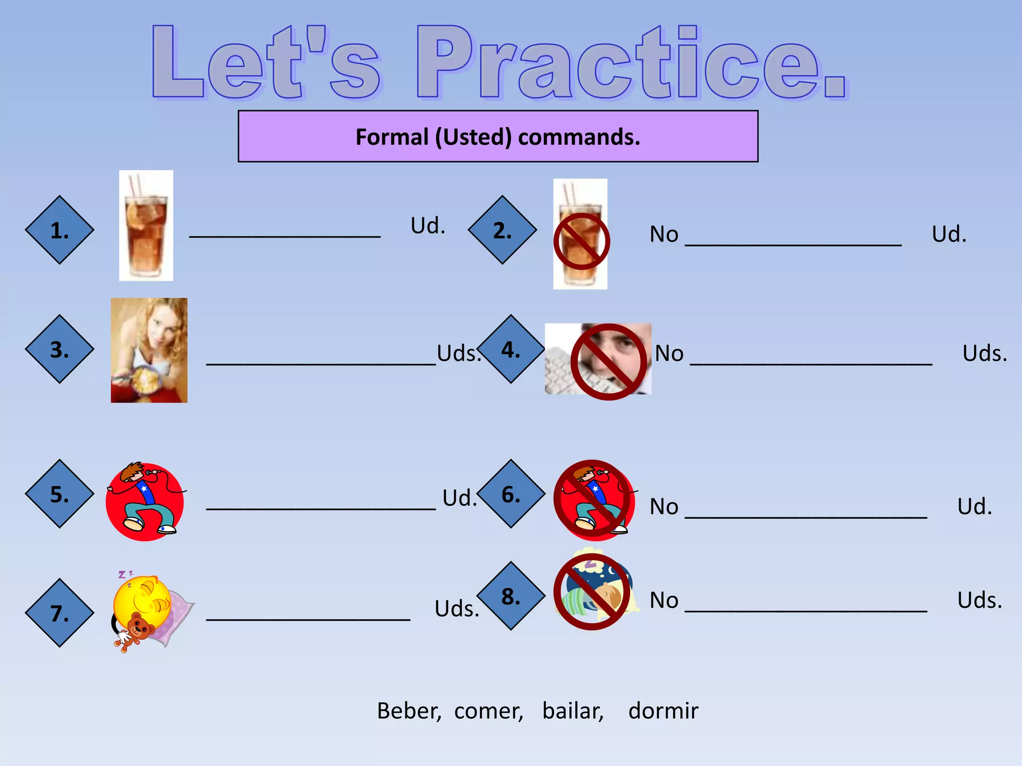 Formal (Usted) commands.


1.   _______________   Ud.   2.              No _________________     Ud.



3.    __________________Uds. 4.              No ___________________     Uds.




5.    __________________ Ud. 6.              No ___________________     Ud.



7.    ________________ Uds. 8.               No ___________________     Uds.



                   Beber, comer, bailar, dormir
 