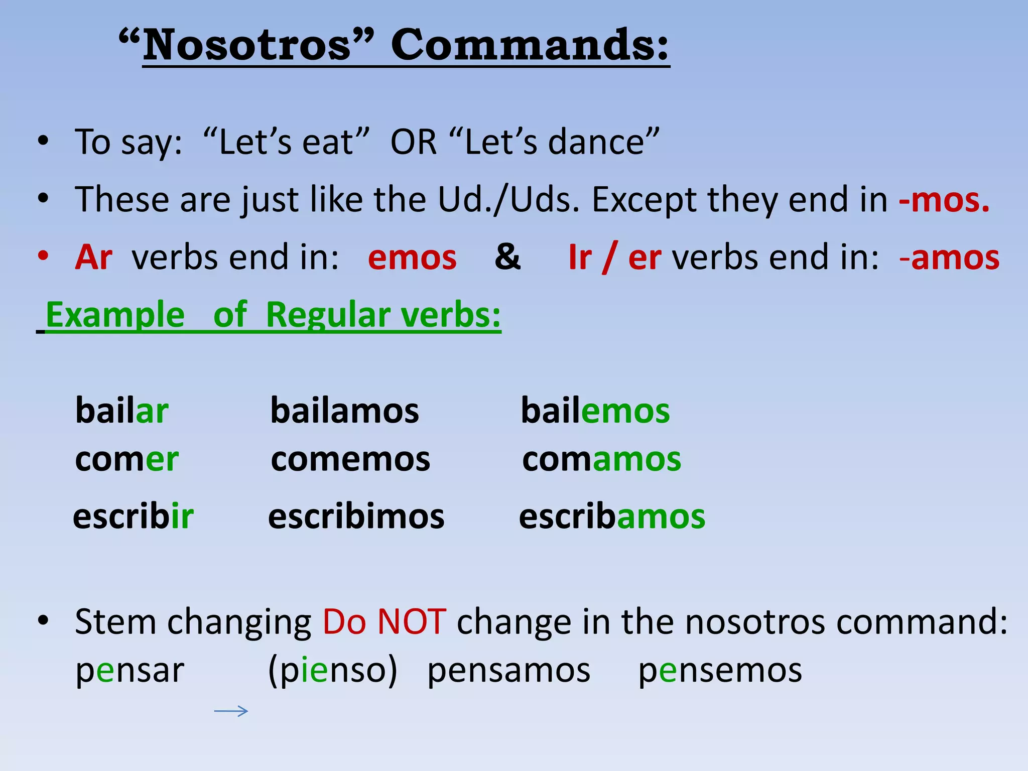 “Nosotros” Commands:

• To say: “Let’s eat” OR “Let’s dance”
• These are just like the Ud./Uds. Except they end in -mos.
• Ar verbs end in: emos & Ir / er verbs end in: -amos
 Example of Regular verbs:

  bailar      bailamos       bailemos
  comer       comemos        comamos
  escribir    escribimos     escribamos

• Stem changing Do NOT change in the nosotros command:
  pensar    (pienso) pensamos pensemos
 