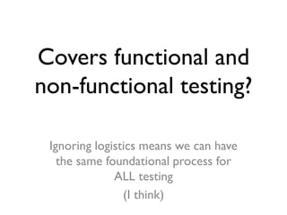 Covers functional and
non-functional testing?
Ignoring logistics means we can have
the same foundational process for
ALL t...