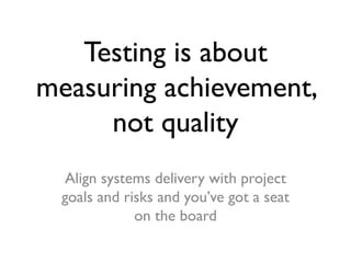 Testing is about
measuring achievement,
not quality
Align systems delivery with project
goals and risks and you’ve got a s...