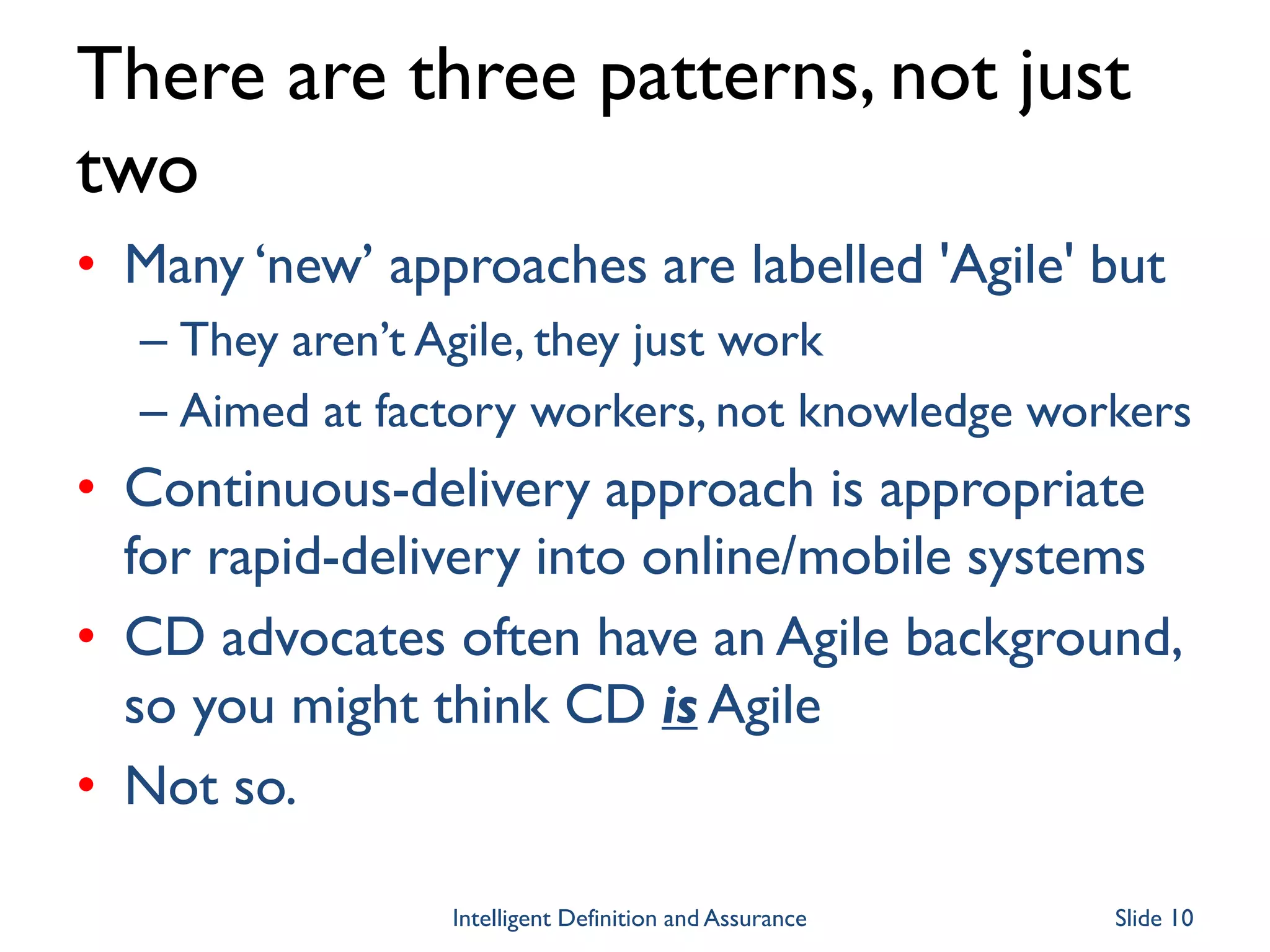 There are three patterns, not just
two
• Many ‘new’ approaches are labelled 'Agile' but
– They aren’t Agile, they just work
– Aimed at factory workers, not knowledge workers
• Continuous-delivery approach is appropriate
for rapid-delivery into online/mobile systems
• CD advocates often have an Agile background,
so you might think CD is Agile
• Not so.
Intelligent Definition and Assurance Slide 10
 