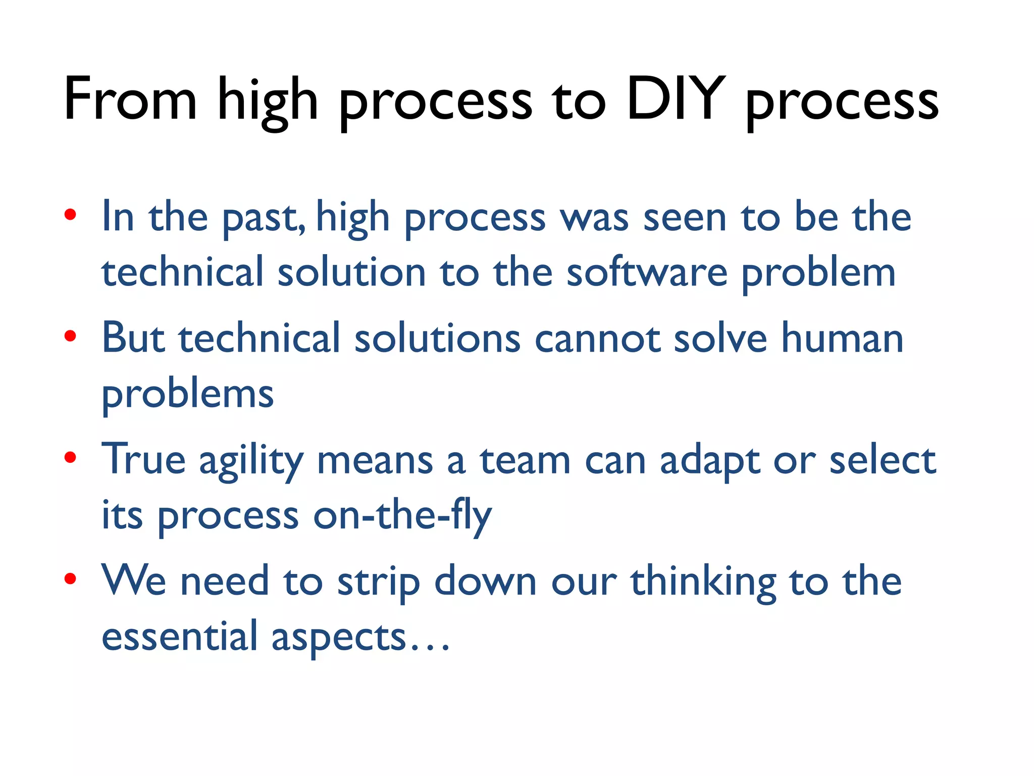 From high process to DIY process
• In the past, high process was seen to be the
technical solution to the software problem
• But technical solutions cannot solve human
problems
• True agility means a team can adapt or select
its process on-the-fly
• We need to strip down our thinking to the
essential aspects…
 