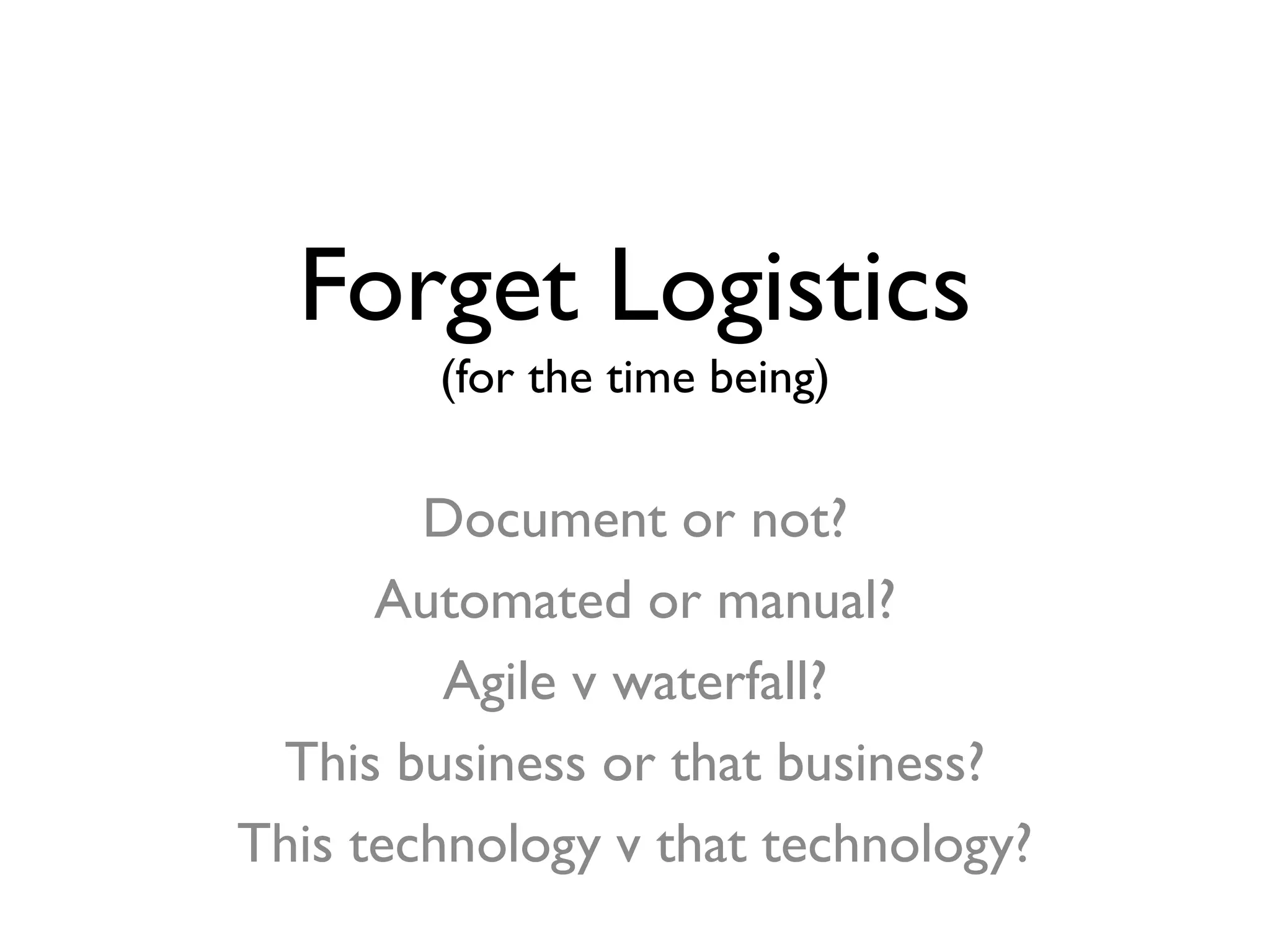 Forget Logistics
(for the time being)
Document or not?
Automated or manual?
Agile v waterfall?
This business or that business?
This technology v that technology?
 