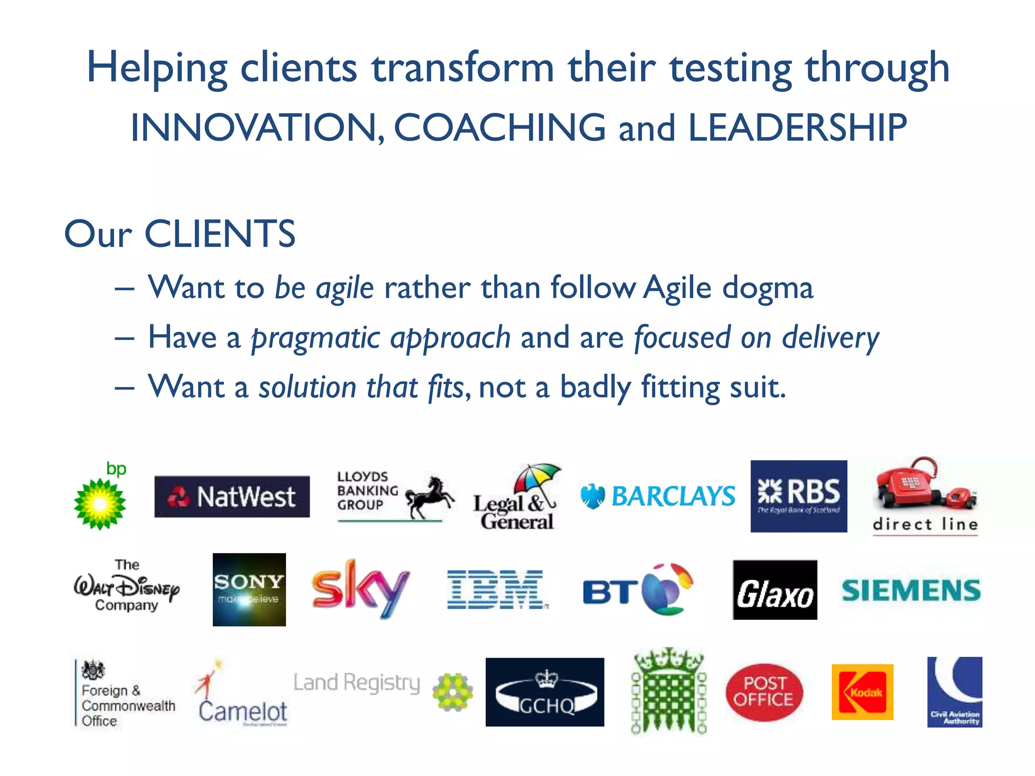 Helping clients transform their testing through
INNOVATION, COACHING and LEADERSHIP
Our CLIENTS
– Want to be agile rather than follow Agile dogma
– Have a pragmatic approach and are focused on delivery
– Want a solution that fits, not a badly fitting suit.
 