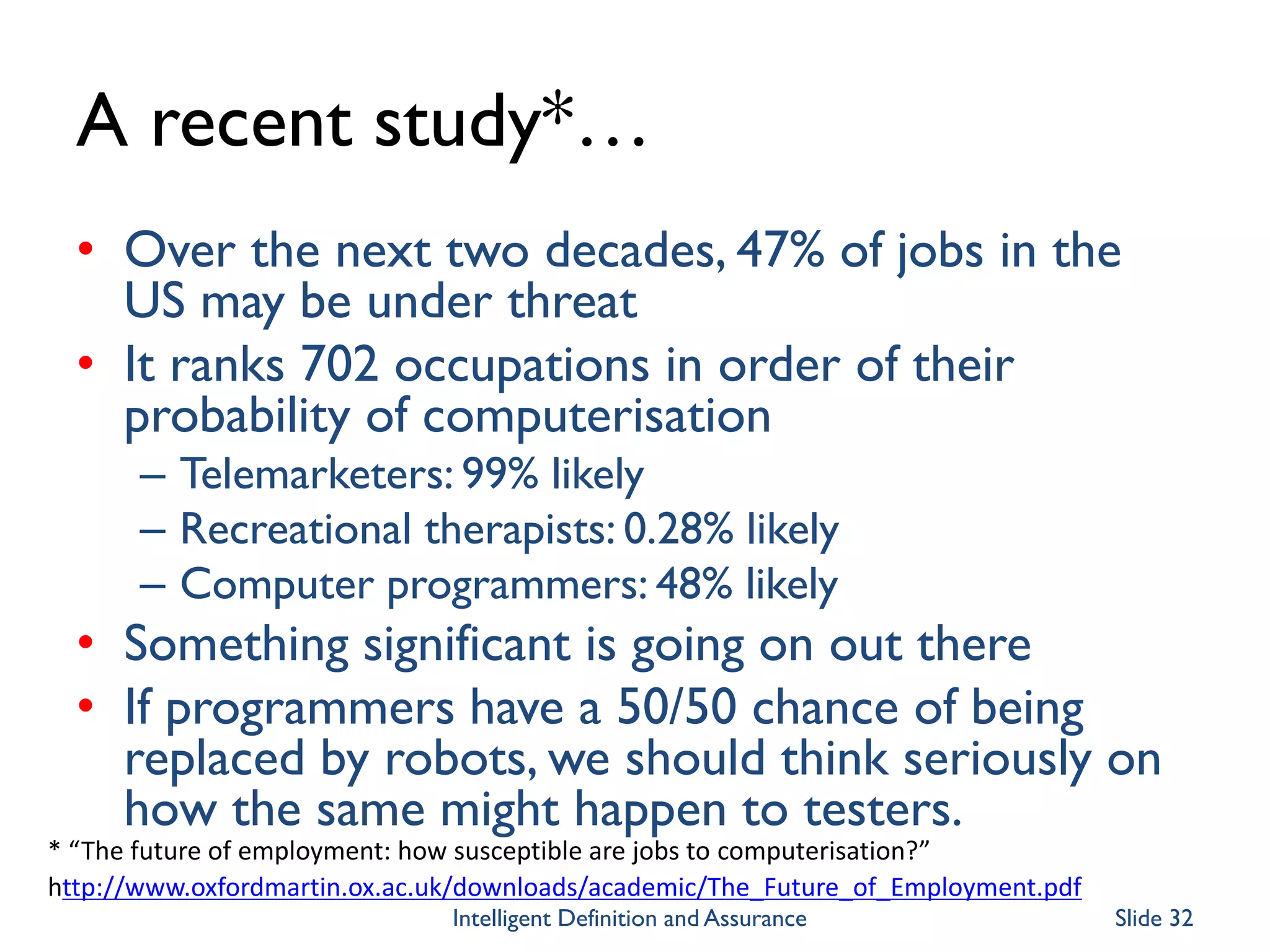 A recent study*…
• Over the next two decades, 47% of jobs in the
US may be under threat
• It ranks 702 occupations in order of their
probability of computerisation
– Telemarketers: 99% likely
– Recreational therapists: 0.28% likely
– Computer programmers: 48% likely
• Something significant is going on out there
• If programmers have a 50/50 chance of being
replaced by robots, we should think seriously on
how the same might happen to testers.
* “The future of employment: how susceptible are jobs to computerisation?”
http://www.oxfordmartin.ox.ac.uk/downloads/academic/The_Future_of_Employment.pdf
Intelligent Definition and Assurance Slide 32
 