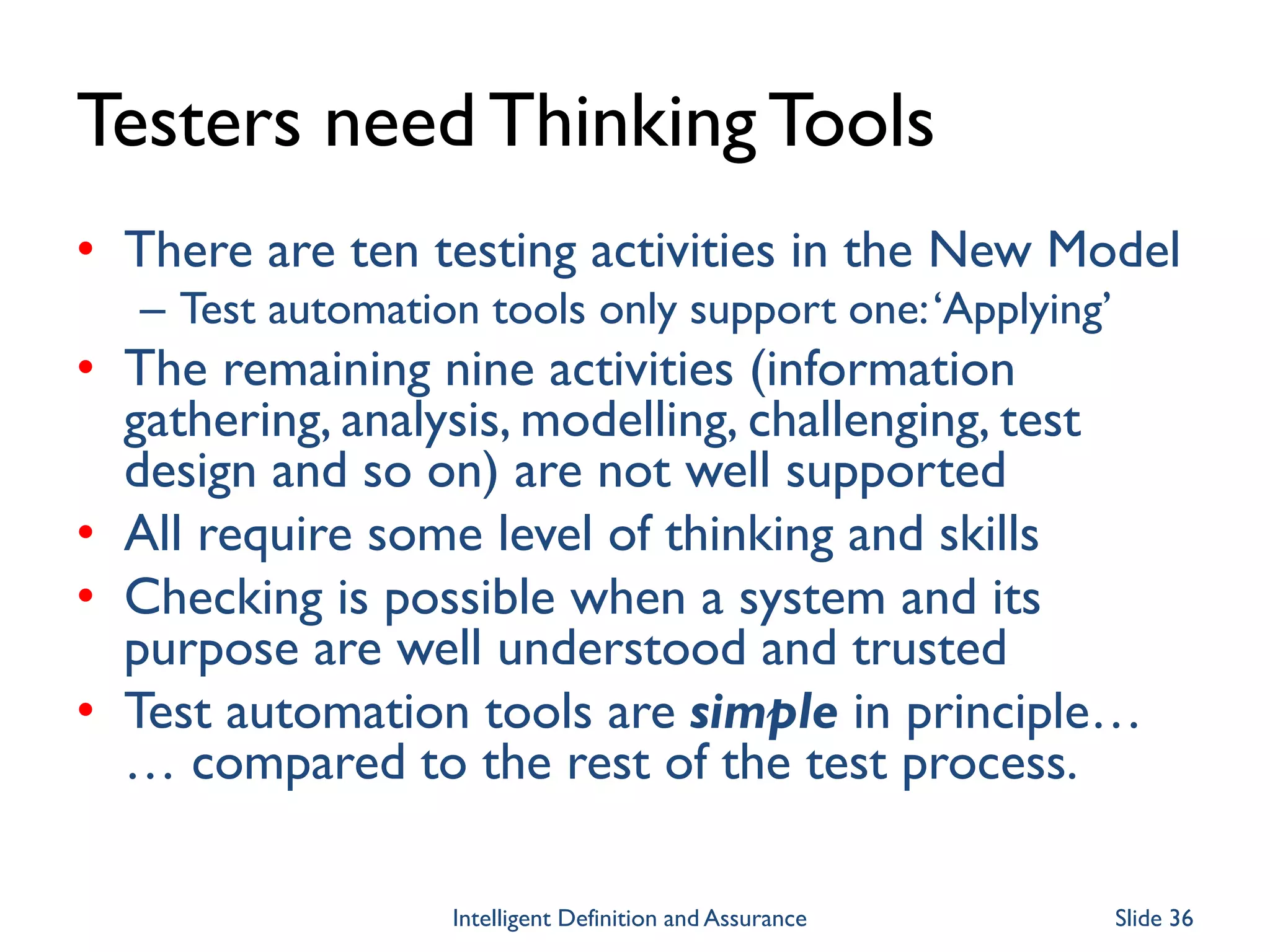 Testers need ThinkingTools
• There are ten testing activities in the New Model
– Test automation tools only support one:‘Applying’
• The remaining nine activities (information
gathering, analysis, modelling, challenging, test
design and so on) are not well supported
• All require some level of thinking and skills
• Checking is possible when a system and its
purpose are well understood and trusted
• Test automation tools are simple in principle…
… compared to the rest of the test process.
Intelligent Definition and Assurance Slide 36
 