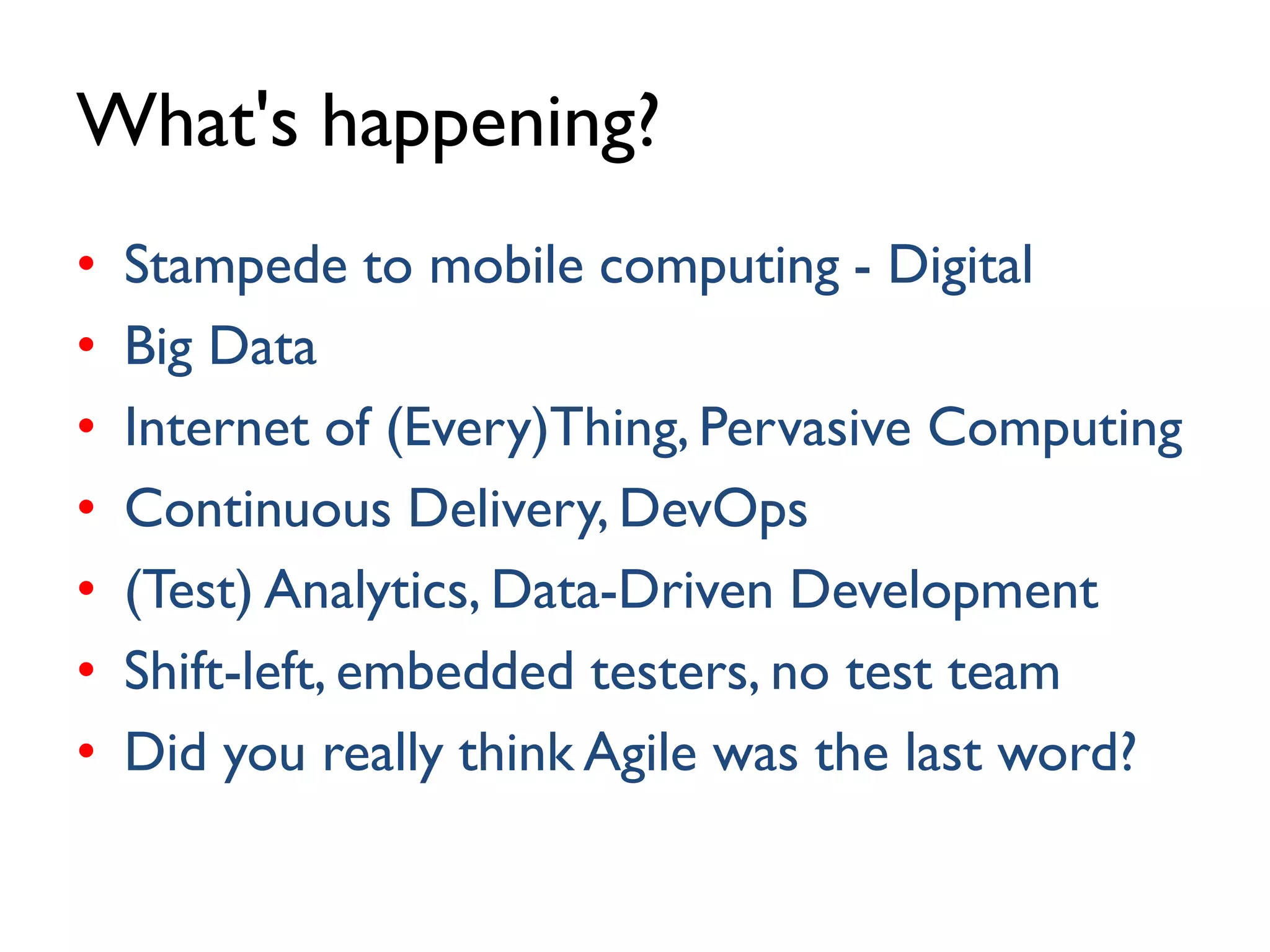 What's happening?
• Stampede to mobile computing - Digital
• Big Data
• Internet of (Every)Thing, Pervasive Computing
• Continuous Delivery, DevOps
• (Test) Analytics, Data-Driven Development
• Shift-left, embedded testers, no test team
• Did you really think Agile was the last word?
 