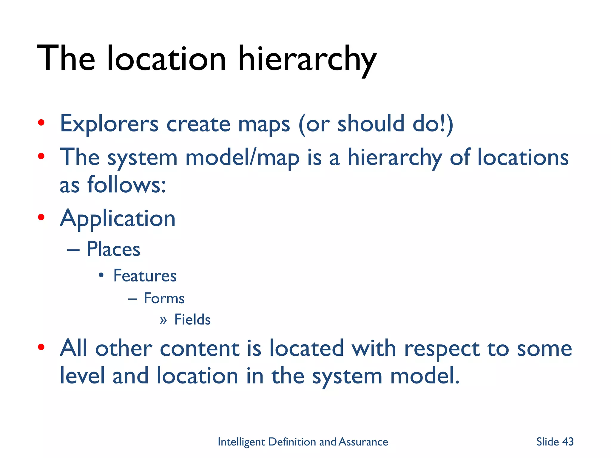 The location hierarchy
• Explorers create maps (or should do!)
• The system model/map is a hierarchy of locations
as follows:
• Application
– Places
• Features
– Forms
» Fields
• All other content is located with respect to some
level and location in the system model.
Intelligent Definition and Assurance Slide 43
 