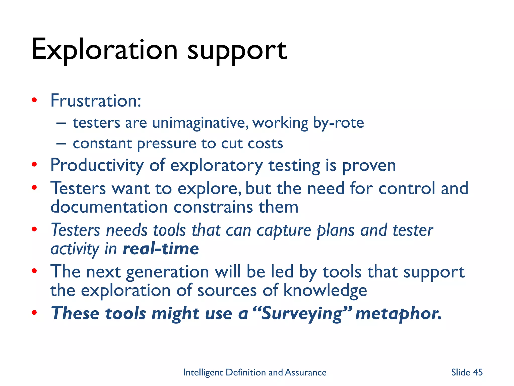 Exploration support
• Frustration:
– testers are unimaginative, working by-rote
– constant pressure to cut costs
• Productivity of exploratory testing is proven
• Testers want to explore, but the need for control and
documentation constrains them
• Testers needs tools that can capture plans and tester
activity in real-time
• The next generation will be led by tools that support
the exploration of sources of knowledge
• These tools might use a “Surveying” metaphor.
Intelligent Definition and Assurance Slide 45
 