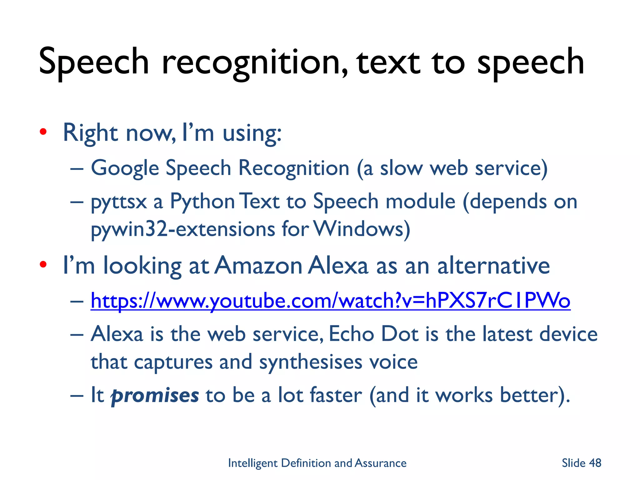 Speech recognition, text to speech
• Right now, I’m using:
– Google Speech Recognition (a slow web service)
– pyttsx a PythonText to Speech module (depends on
pywin32-extensions for Windows)
• I’m looking at Amazon Alexa as an alternative
– https://www.youtube.com/watch?v=hPXS7rC1PWo
– Alexa is the web service, Echo Dot is the latest device
that captures and synthesises voice
– It promises to be a lot faster (and it works better).
Intelligent Definition and Assurance Slide 48
 