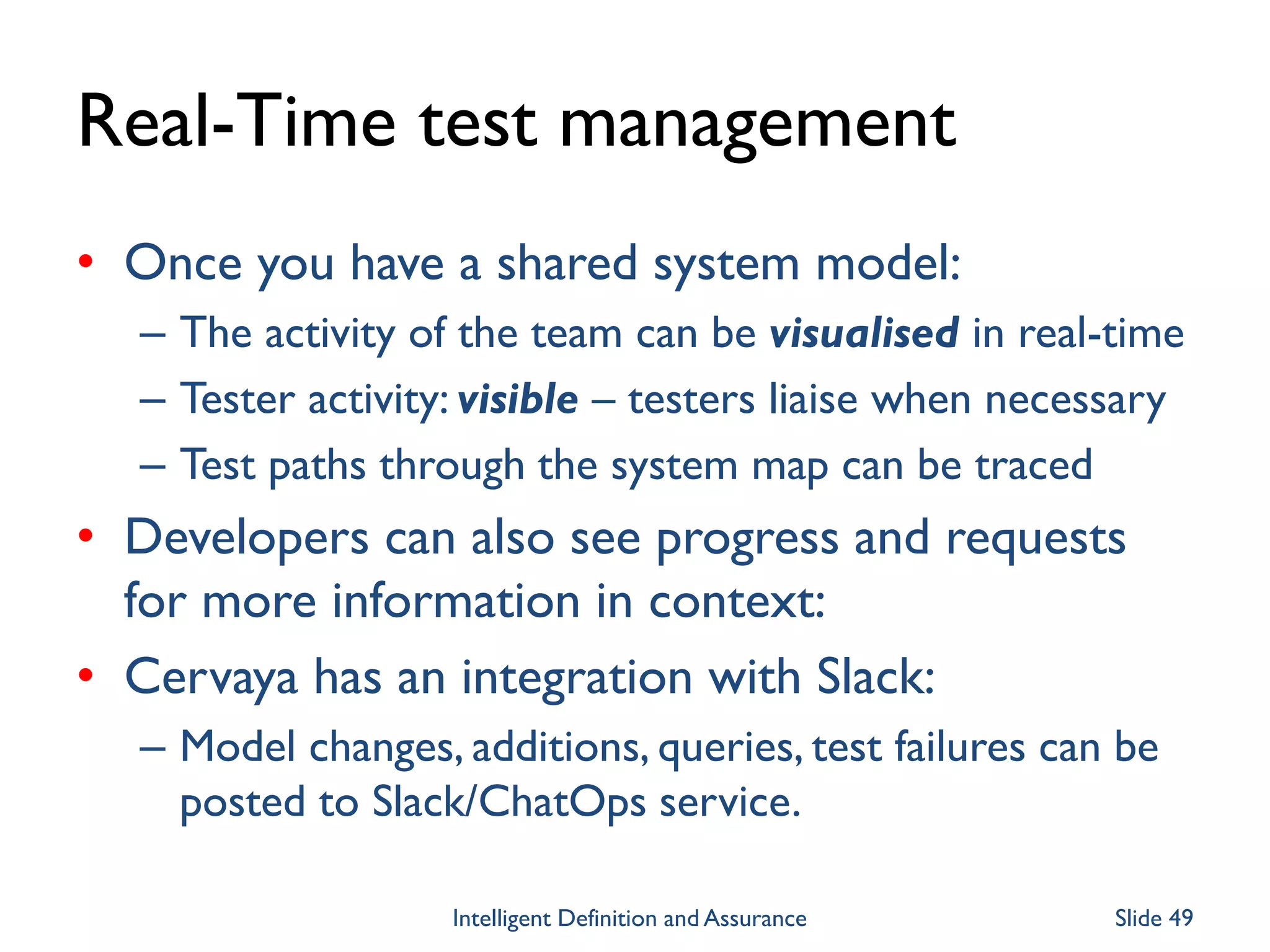 Real-Time test management
• Once you have a shared system model:
– The activity of the team can be visualised in real-time
– Tester activity: visible – testers liaise when necessary
– Test paths through the system map can be traced
• Developers can also see progress and requests
for more information in context:
• Cervaya has an integration with Slack:
– Model changes, additions, queries, test failures can be
posted to Slack/ChatOps service.
Intelligent Definition and Assurance Slide 49
 