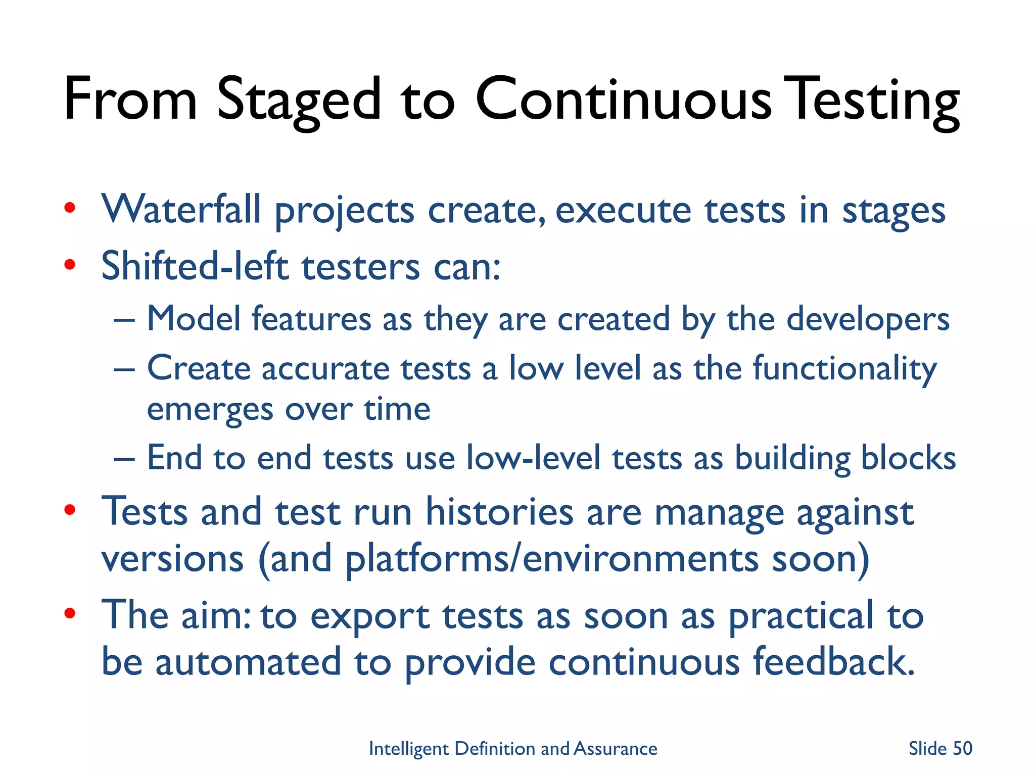 From Staged to ContinuousTesting
• Waterfall projects create, execute tests in stages
• Shifted-left testers can:
– Model features as they are created by the developers
– Create accurate tests a low level as the functionality
emerges over time
– End to end tests use low-level tests as building blocks
• Tests and test run histories are manage against
versions (and platforms/environments soon)
• The aim: to export tests as soon as practical to
be automated to provide continuous feedback.
Intelligent Definition and Assurance Slide 50
 