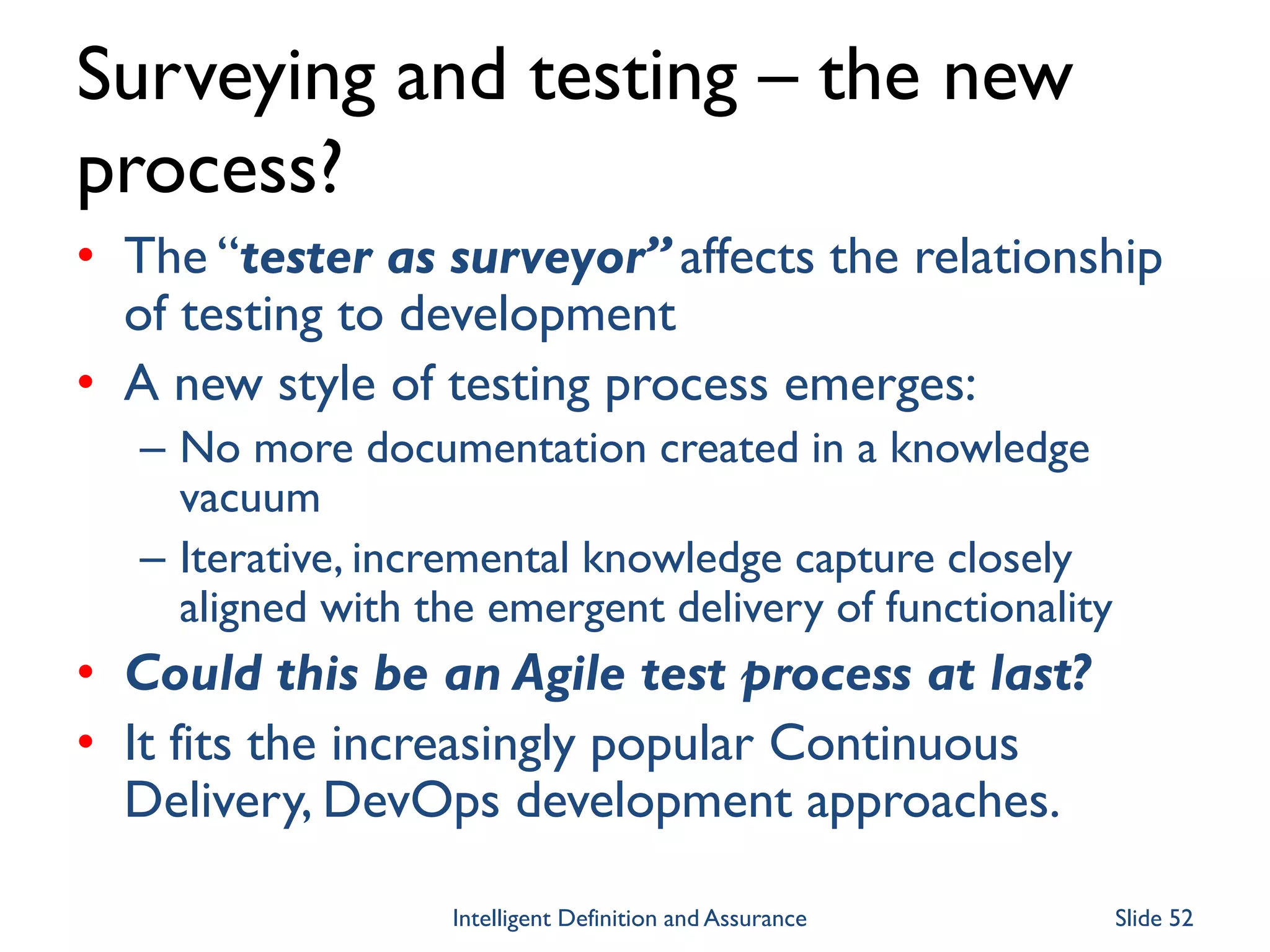 Surveying and testing – the new
process?
• The “tester as surveyor” affects the relationship
of testing to development
• A new style of testing process emerges:
– No more documentation created in a knowledge
vacuum
– Iterative, incremental knowledge capture closely
aligned with the emergent delivery of functionality
• Could this be an Agile test process at last?
• It fits the increasingly popular Continuous
Delivery, DevOps development approaches.
Intelligent Definition and Assurance Slide 52
 