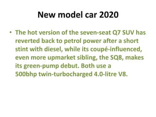 New model car 2020
• The hot version of the seven-seat Q7 SUV has
reverted back to petrol power after a short
stint with diesel, while its coupé-influenced,
even more upmarket sibling, the SQ8, makes
its green-pump debut. Both use a
500bhp twin-turbocharged 4.0-litre V8.
 