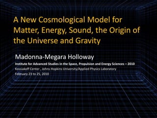 A New Cosmological Model for Matter, Energy, Sound, the Origin of the Universe and Gravity Madonna-Megara Holloway Institute for Advanced Studies in the Space, Propulsion and Energy Sciences – 2010 Kossiakoff Center , Johns Hopkins University/Applied Physics Laboratory February 23 to 25, 2010 