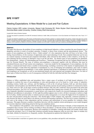 SPE 111977
Meeting Expectations: A New Model for a Just and Fair Culture
Patrick Hudson SPE Leiden University, Margot Vuijk Dockwise BV, Robin Bryden Shell International EPS-HSE,
Dominika Biela Leiden University, Charles Cowley Shell International
Copyright 2008, Society of Petroleum Engineers
This paper was prepared for presentation at the 2008 SPE International Conference on Health, Safety, and Environment in Oil and Gas Exploration and Production held in Nice, France, 15–17
April 2008.
This paper was selected for presentation by an SPE program committee following review of information contained in an abstract submitted by the author(s). Contents of the paper have not been
reviewed by the Society of Petroleum Engineers and are subject to correction by the author(s). The material does not necessarily reflect any position of the Society of Petroleum Engineers, its
officers, or members. Electronic reproduction, distribution, or storage of any part of this paper without the written consent of the Society of Petroleum Engineers is prohibited. Permission to
reproduce in print is restricted to an abstract of not more than 300 words; illustrations may not be copied. The abstract must contain conspicuous acknowledgment of SPE copyright.
Abstract
The paper first discusses the problem of non-compliance in high hazard industries, as these constitute the most frequent type of
dangerous activities in terms of accident outcomes. Evidence is drawn from aviation and the petrochemical sectors. The
causes of non-compliance are found to form a ‘lethal cocktail’ of i) the expectation that rules will have to be bent, ii) the
feeling of powerfulness, iii) the existence of opportunity and iv) poor planning of work. Non-compliant behaviour can be seen
as a natural response of motivated and competent individuals, often selected for their ability to show initiative, in the face of
poor planning and the existence of alternative ways to get the job done. Six distinct types of non-compliance are identified,
two unintentional – failures of Understanding and Awareness -, Situational, Exceptional and one for Company Benefit and one
type for Personal Benefit. The issue of reckless non-compliance is discussed, together with the difference that must be
considered between one-off and routine non-compliances. A previous model for the management of non-compliance, the Just
Culture, is analysed and found to have a number of shortcomings, including a sensitivity to the manner of implementation, the
implicit messages it sends about the importance of punishment as a way of managing non-compliance, and a lack of explicit
recognition of managerial accountabilities. A new model, Meeting Expectations, is introduced in which all the distinct types of
non-compliance are recognised, as well as non-intentional human error and expected and exemplary behaviours. For each of
these types of behaviours there is a set of consequences defined for both the individual and their line managers.
Introduction
Failures to follow established rules and procedures form a major cause of accidents in all high hazard industries (1,2).
Attempts to confront the issue of non-compliance to rules and procedures are to be found in a wide variety of industries,
including aviation, health care, railways, and fire-fighting as well as the oil and gas business, both up- and down-stream.
Compliance with procedures was identified by Boeing as the primary measure for preventing accidents in commercial aviation
(3), where well over 50% of all major aviation accidents between 1982 and 1991 could have been prevented if the pilots had
followed procedures. The UK Civil Aviation Authority has replicated these finding more recently (4). In that study two of the
most frequently identified circumstantial or causal factors were respectively found to be incorrect/inadequate procedures and
deliberate non-adherence to procedures. At first sight the problem appears easy to solve: all that is necessary to achieve a high
level of safety, whether personal safety or related to process safety management, is to ensure the highest level of compliance to
the rules and procedures among the work-force. This should apply to both company and, especially, contractor personnel, if
only because the latter are more likely to be directly involved with hazardous operations. The best way to ensure compliance is
also seen as the setting of clear expectations and the existence and enforcement of severe penalties for violations where
necessary. This paper discusses a number of problems that arise with this simplistic notion and proposes a new model designed
to overcome objections while being aimed at driving non-compliance down.
Non-compliance with guidelines, rules and procedures is especially dangerous because it disrupts, at least temporarily, the
assumption that everyone will be working according to those procedures1
so that the actions of others can be based upon the
compliance of those under examination. Because non-compliance is forbidden, violating individuals will usually remain silent
(just get the job done). Free (1,5) found that violations normally became dangerous when an error (slip, lapse or mistake (6))
was made, whether by themselves or, frequently, another. She proposed an equation that linked the two
1
The word procedure is used here as a generic term to cover guidelines, rules, procedures and specific work instructions.
 