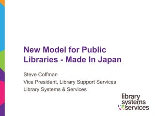 New Model for Public
Libraries - Made In Japan
Steve Coffman
Vice President, Library Support Services
Library Systems & Services
 
