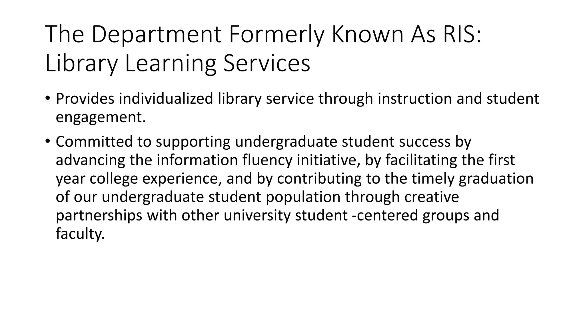 The Department Formerly Known As RIS:
Library Learning Services
• Provides individualized library service through instruction and student
engagement.
• Committed to supporting undergraduate student success by
advancing the information fluency initiative, by facilitating the first
year college experience, and by contributing to the timely graduation
of our undergraduate student population through creative
partnerships with other university student -centered groups and
faculty.
 