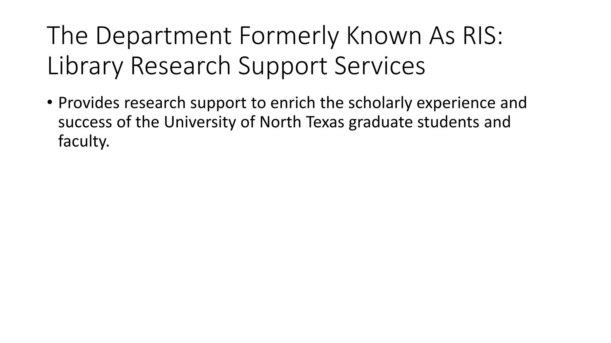 The Department Formerly Known As RIS:
Library Research Support Services
• Provides research support to enrich the scholarly experience and
success of the University of North Texas graduate students and
faculty.
 