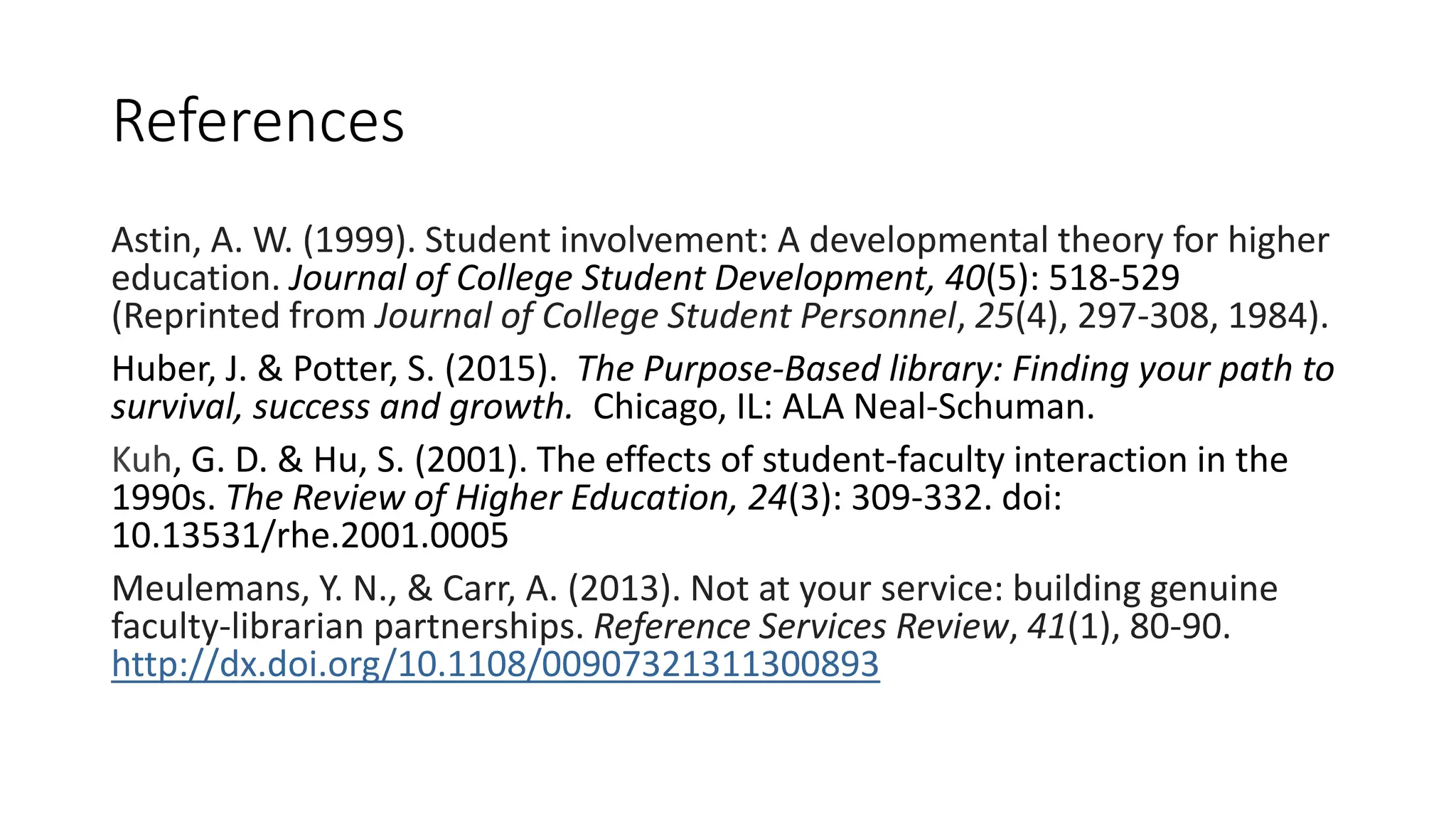 References
Astin, A. W. (1999). Student involvement: A developmental theory for higher
education. Journal of College Student Development, 40(5): 518-529
(Reprinted from Journal of College Student Personnel, 25(4), 297-308, 1984).
Huber, J. & Potter, S. (2015). The Purpose-Based library: Finding your path to
survival, success and growth. Chicago, IL: ALA Neal-Schuman.
Kuh, G. D. & Hu, S. (2001). The effects of student-faculty interaction in the
1990s. The Review of Higher Education, 24(3): 309-332. doi:
10.13531/rhe.2001.0005
Meulemans, Y. N., & Carr, A. (2013). Not at your service: building genuine
faculty-librarian partnerships. Reference Services Review, 41(1), 80-90.
http://dx.doi.org/10.1108/00907321311300893
 