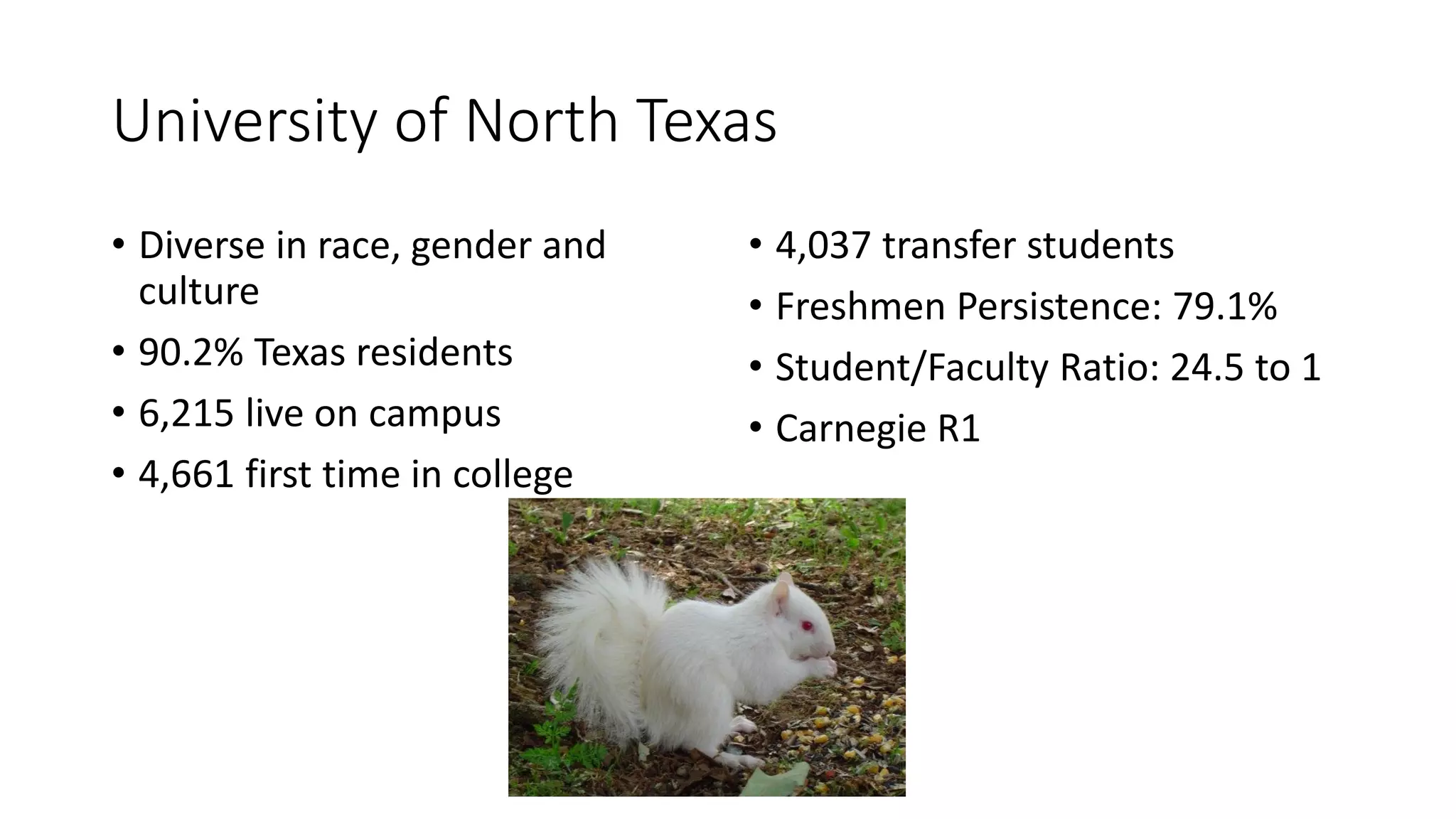 University of North Texas
• Diverse in race, gender and
culture
• 90.2% Texas residents
• 6,215 live on campus
• 4,661 first time in college
• 4,037 transfer students
• Freshmen Persistence: 79.1%
• Student/Faculty Ratio: 24.5 to 1
• Carnegie R1
 