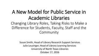 A New Model for Public Service in
Academic Libraries
Changing Library Roles, Taking Risks to Make a
Difference for Students, Faculty, Staff and the
Community
Susan Smith, Head of Library Research Support Services
Julie Leuzinger, Head of Library Learning Services
University of North Texas Libraries
October 17, 2016
 