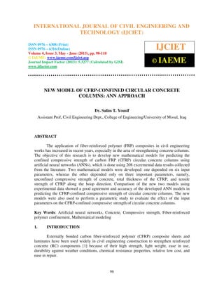 International Journal of Civil Engineering and Technology (IJCIET), ISSN 0976 – 6308
(Print), ISSN 0976 – 6316(Online) Volume 4, Issue 3, May - June (2013), © IAEME
98
NEW MODEL OF CFRP-CONFINED CIRCULAR CONCRETE
COLUMNS: ANN APPROACH
Dr. Salim T. Yousif
Assistant Prof, Civil Engineering Dept., College of Engineering/University of Mosul, Iraq
ABSTRACT
The application of fiber-reinforced polymer (FRP) composites in civil engineering
works has increased in recent years, especially in the area of strengthening concrete columns.
The objective of this research is to develop new mathematical models for predicting the
confined compressive strength of carbon FRP (CFRP) circular concrete columns using
artificial neural networks (ANNs), which is done using 208 excremental data results collected
from the literature. Two mathematical models were developed: one depended on six input
parameters, whereas the other depended only on three important parameters, namely,
unconfined compressive strength of concrete, total thickness of the CFRP, and tensile
strength of CFRP along the hoop direction. Comparison of the new two models using
experimental data showed a good agreement and accuracy of the developed ANN models in
predicting the CFRP-confined compressive strength of circular concrete columns. The new
models were also used to perform a parametric study to evaluate the effect of the input
parameters on the CFRP-confined compressive strength of circular concrete columns.
Key Words: Artificial neural networks, Concrete, Compressive strength, Fiber-reinforced
polymer confinement, Mathematical modeling
1. INTRODUCTION
Externally bonded carbon fiber-reinforced polymer (CFRP) composite sheets and
laminates have been used widely in civil engineering construction to strengthen reinforced
concrete (RC) components [1] because of their high strength, light weight, ease in use,
durability against weather conditions, chemical resistance properties, relative low cost, and
ease in repair.
INTERNATIONAL JOURNAL OF CIVIL ENGINEERING AND
TECHNOLOGY (IJCIET)
ISSN 0976 – 6308 (Print)
ISSN 0976 – 6316(Online)
Volume 4, Issue 3, May - June (2013), pp. 98-110
© IAEME: www.iaeme.com/ijciet.asp
Journal Impact Factor (2013): 5.3277 (Calculated by GISI)
www.jifactor.com
IJCIET
© IAEME
 