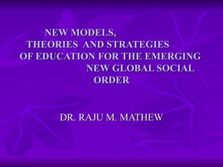 NEW MODELS,  THEORIES  AND STRATEGIES  OF EDUCATION FOR THE EMERGING  NEW GLOBAL SOCIAL ORDER DR. RAJU M. MATHEW 