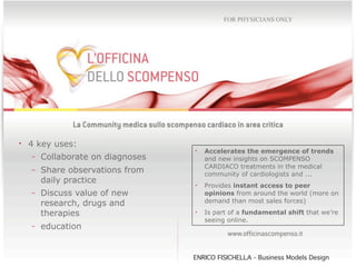 FOR PHYSICIANS ONLY




• 4 key uses:
                               •   Accelerates the emergence of trends
  - Collaborate on diagnoses       and new insights on SCOMPENSO
                                   CARDIACO treatments in the medical
  - Share observations from
                                   community of cardiologists and ...
    daily practice
                               •   Provides instant access to peer
  - Discuss value of new           opinions from around the world (more on
    research, drugs and            demand than most sales forces)

    therapies                  •   Is part of a fundamental shift that we’re
                                   seeing online.
  - education



                               ENRICO FISICHELLA - Business Models Design
 