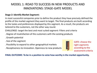 MODEL 1: ROAD TO SUCCESS IN NEW PRODUCTS AND
INNOVATIONS: STAGE-GATE MODEL
Stage 2: Identify Market Segment:
In most successful companies prior to define the product they have precisely defined the
profile of the market segment they want to target. The final products are built according
to the tastes and preferences displayed by this segment. As a result, the products are
tailored to the customers, not the other way round.
CHALLENGE: target the best and most suited segment: Filters and criteria
. Degree of insatisfaction of the customers with the existing products
. Growth potential
. Size of the segment
. Possibility to expand to other geographical markets
. Receptiveness to innovation. Openness to new products
FINAL OUTCOME: To be in a position to seize how worthy is the market opportunity.
GATE: choose the
right segments
according to the
assessment criteria
 