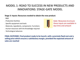 Stage 3: Inputs: Resources needed to obtain the new product:
. R&D
. Production facilities
. Specific equipment and tools
. Materials, ingredients, components: Furnishers
. Human resources with the Knowledge required
. Technological advances
FINAL OUTCOME: Final product ready to be launch, with a precisely fixed cost and a
selling price which ensures a satisfactory margin, provided the expected amount of
sales are reached
Gate: Resources to ensure
these inputs are available in
due time and amount
MODEL 1: ROAD TO SUCCESS IN NEW PRODUCTS AND
INNOVATIONS: STAGE-GATE MODEL
 